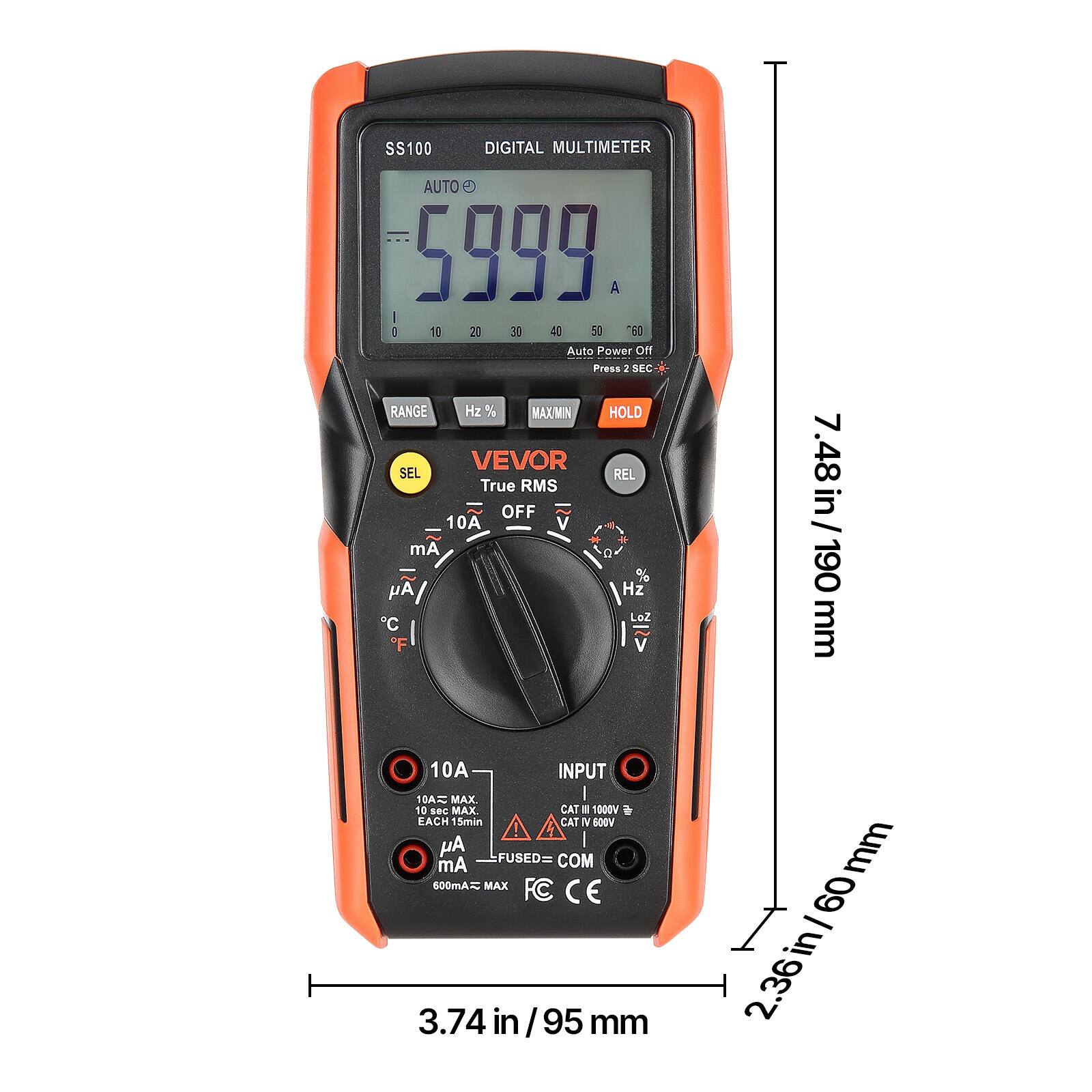 SS100 DIGITAL MULTIMETER AUTO 5999 A  
I: 1E 2 30 40 50 60  
Auto Power Off  
Press 2 SEC  
RANGE Hz % MAXMIN HOLD VEVOR  
SEL REL  
True RMS OFF  
10A V mA a % y Hz Loz C F V  
7.48 in / 190 mm  
10A INPUT  
10A MAX I 10 sec MAX.  
CAT II 600V  
FUSED= COM  
600mA MAX  
FC CE  
3.74 in / 95 mm  
60 - in 2.36