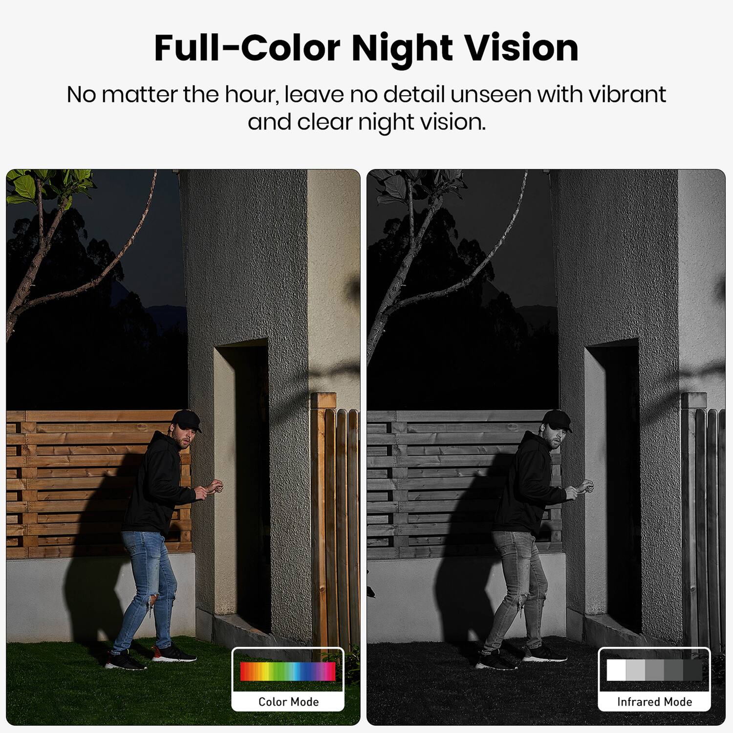 Full-Color Night Vision  
No matter the hour, leave no detail unseen with vibrant and clear night vision.  

Color Mode  
Infrared Mode