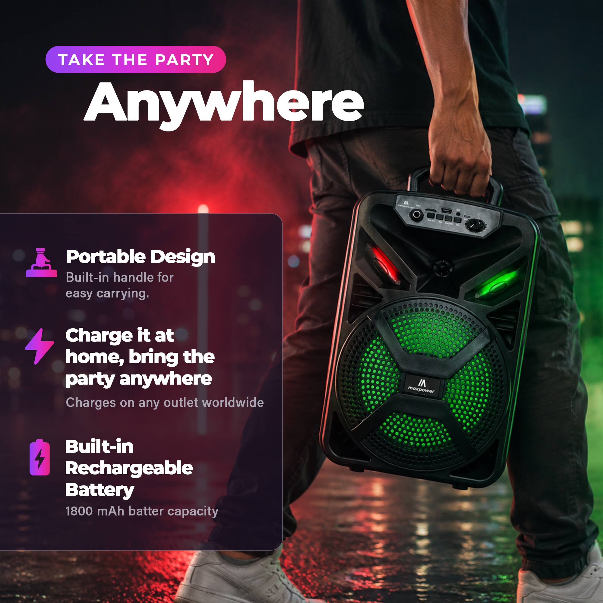 TAKE THE PARTY Anywhere

- Portable Design
  - Built-in handle for easy carrying.

- Charge it at home, bring the party anywhere
  - Charges on any outlet worldwide

- Built-in Rechargeable Battery
  - 1800 mAh battery capacity