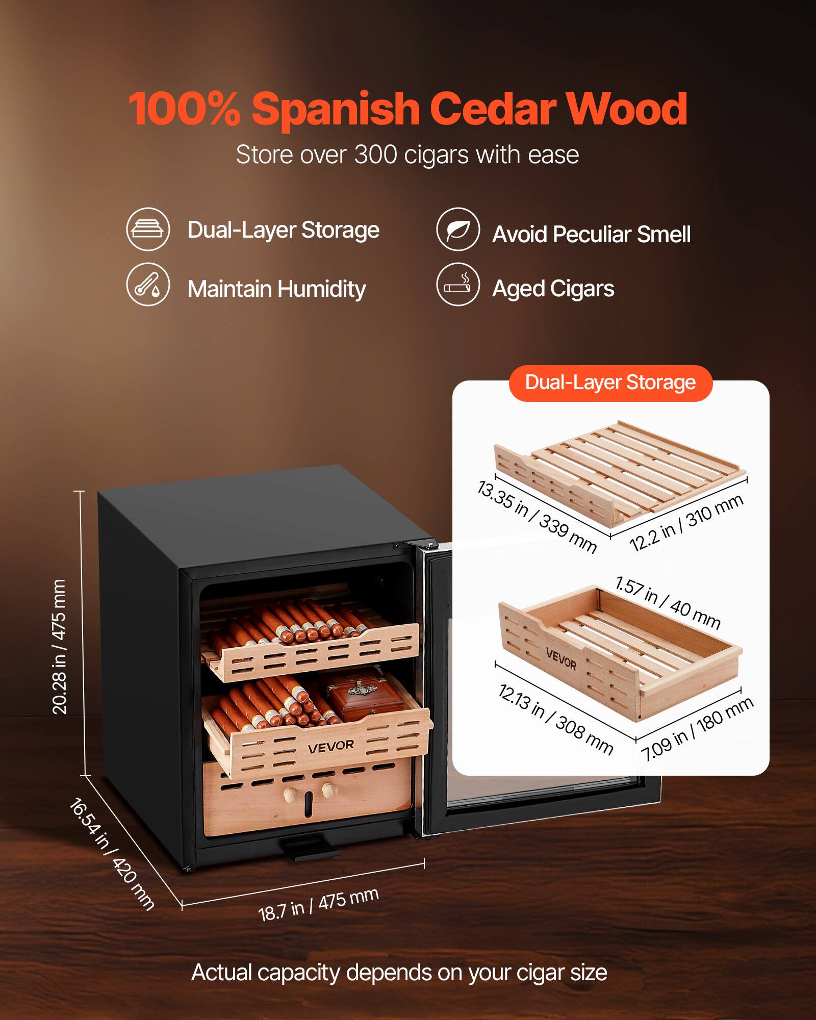 100% Spanish Cedar Wood  
Store over 300 cigars with ease  

- Dual-Layer Storage  
- Maintain Humidity  
- Avoid Peculiar Smell  
- Aged Cigars  

Dual-Layer Storage  
13.35 in / 339 mm  
12.2 in / 310 mm  
1.57 in / 40 mm  
12.13 in / 308 mm  
7.09 in / 180 mm  

Dimensions:  
20.28 in / 475 mm  
16.54 in / 420 mm  
18.7 in / 475 mm  
12.2 in / 310 mm  

Actual capacity depends on your cigar size