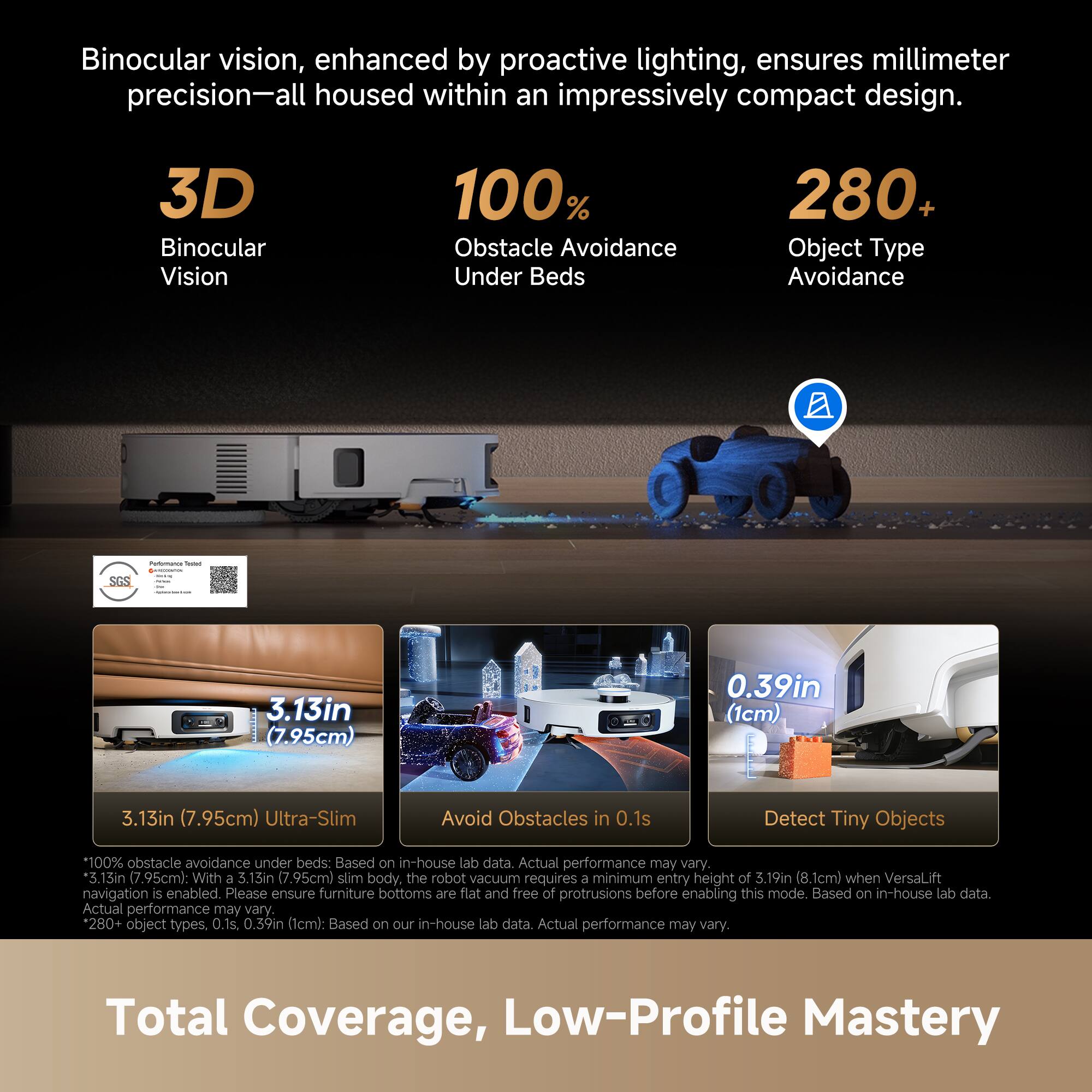 Binocular vision, enhanced by proactive lighting, ensures millimeter precision—all housed within an impressively compact design.

3D Binocular Vision  
100% Obstacle Avoidance Under Beds  
280+ Object Type Avoidance  

3.13in (7.95cm) Ultra-Slim  
Avoid Obstacles in 0.1s  
Detect Tiny Objects 0.39in (1cm)  

100% obstacle avoidance under beds: Based on in-house lab data. Actual performance may vary.  
3.13in (7.95cm): With a 3.13in (7.95cm) slim body, the robot vacuum requires a minimum entry height of 3.19in (8.1cm) when VersaLift navigation is enabled. Please ensure furniture bottoms are flat and free of protrusions before enabling this mode. Based on in-house lab data. Actual performance may vary.  
280+ object types, 0.1s, 0.39in (1cm): Based on our in-house lab data. Actual performance may vary.  

Total Coverage, Low-Profile Mastery