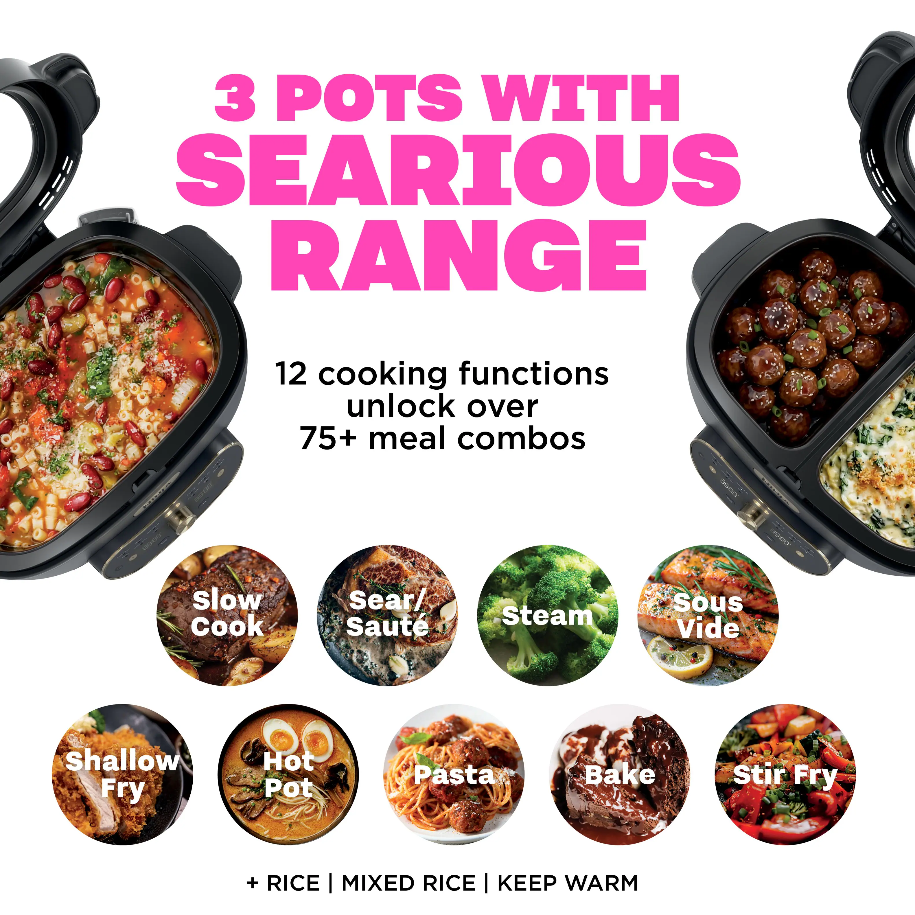 3 POTS WITH SERIOUS RANGE

12 cooking functions unlock over 75+ meal combos

Slow Cook
Sear/ Saute
Steam
Sous Vide
Shallow Fry
Hot Pot
Pasta
Bake
Stir Fry

+ RICE | MIXED RICE | KEEP WARM