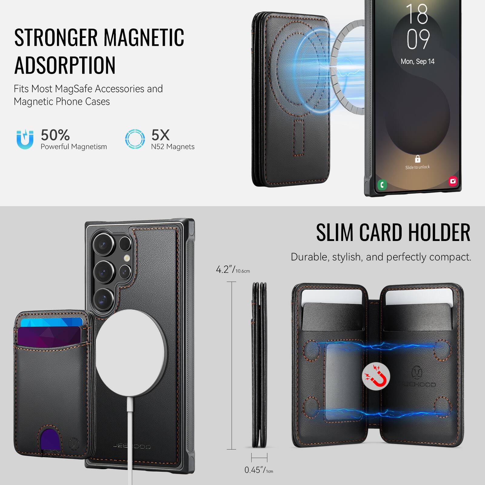 STRONGER MAGNETIC ADSORPTION  
Fits Most MagSafe Accessories and Magnetic Phone Cases  

50% Powerful Magnetism  
5X N52 Magnets  

SLIM CARD HOLDER  
Durable, stylish, and perfectly compact.  

4.2"/10.6cm  
0.45"/1cm