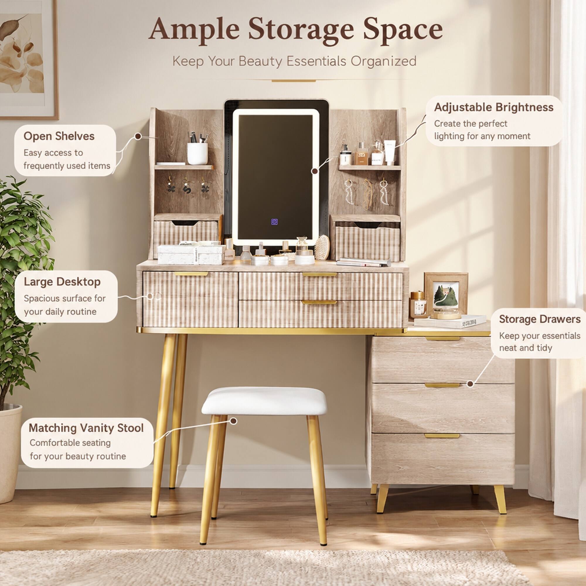 Ample Storage Space  
Keep Your Beauty Essentials Organized

Open Shelves  
Easy access to frequently used items

Adjustable Brightness  
Create the perfect lighting for any moment

Large Desktop  
Spacious surface for your daily routine

Storage Drawers  
Keep your essentials neat and tidy

Matching Vanity Stool  
Comfortable seating for your beauty routine