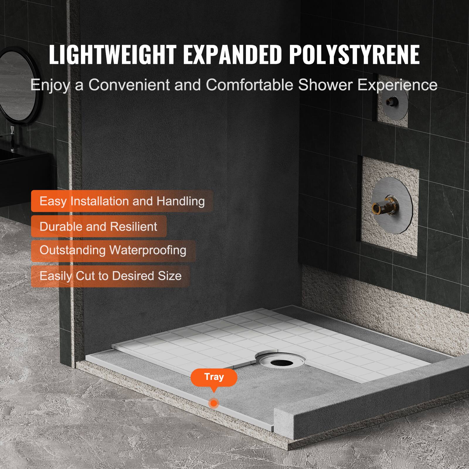 LIGHTWEIGHT EXPANDED POLYSTYRENE  
Enjoy a Convenient and Comfortable Shower Experience  

- Easy Installation and Handling  
- Durable and Resilient  
- Outstanding Waterproofing  
- Easily Cut to Desired Size  

Tray