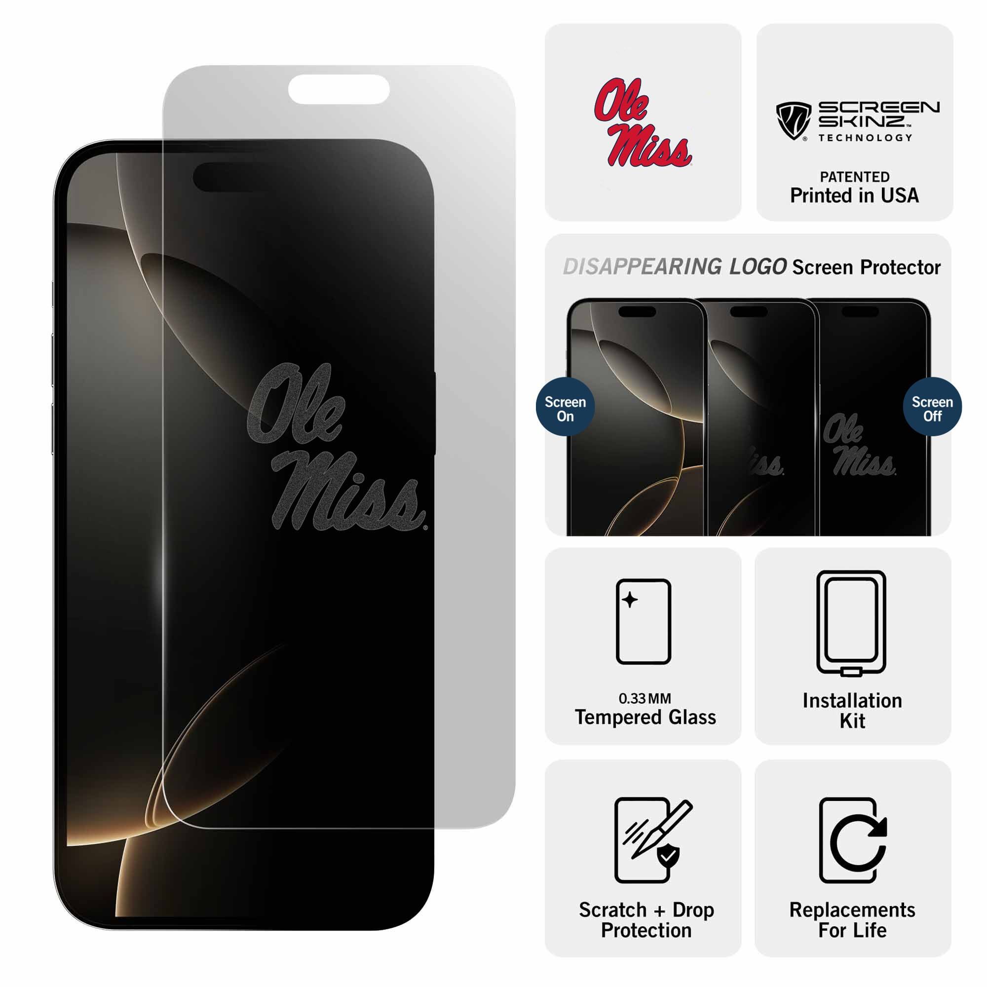 Ole Miss  
SCREEN SKINZ TECHNOLOGY  
PATENTED  
Printed in USA  

DISAPPEARING LOGO Screen Protector  

Screen On  
Screen Off  

0.33MM Tempered Glass  
Installation Kit  
Scratch + Drop Protection  
Replacements For Life