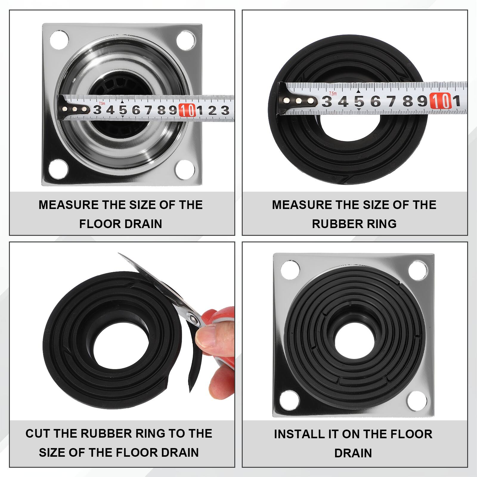 T5m 3 3456789 4 5 6 7 89 10 123 1 2 3 15m 3456789 3 5 6 7 8 9 10 1

MEASURE THE SIZE OF THE FLOOR DRAIN

MEASURE THE SIZE OF THE RUBBER RING

CUT THE RUBBER RING TO THE SIZE OF THE FLOOR DRAIN

INSTALL IT ON THE FLOOR DRAIN
