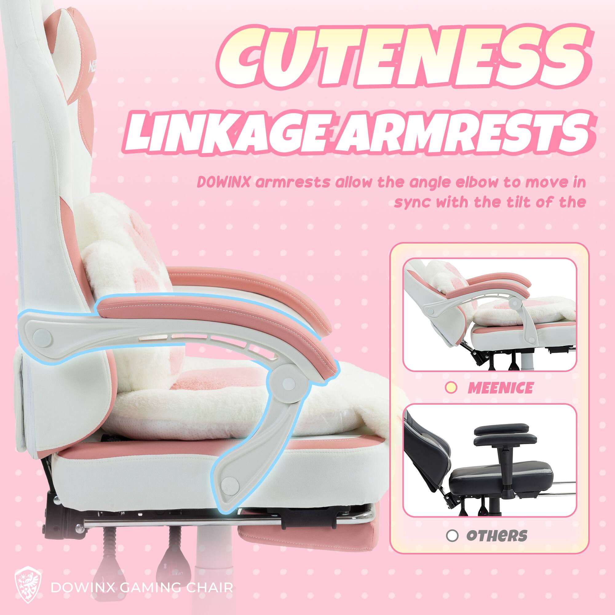 Cuteness Linkage Armrests

Dowinx armrests allow the angle elbow to move in sync with the tilt of the chair.

- Meenice
- Others

Dowinx Gaming Chair