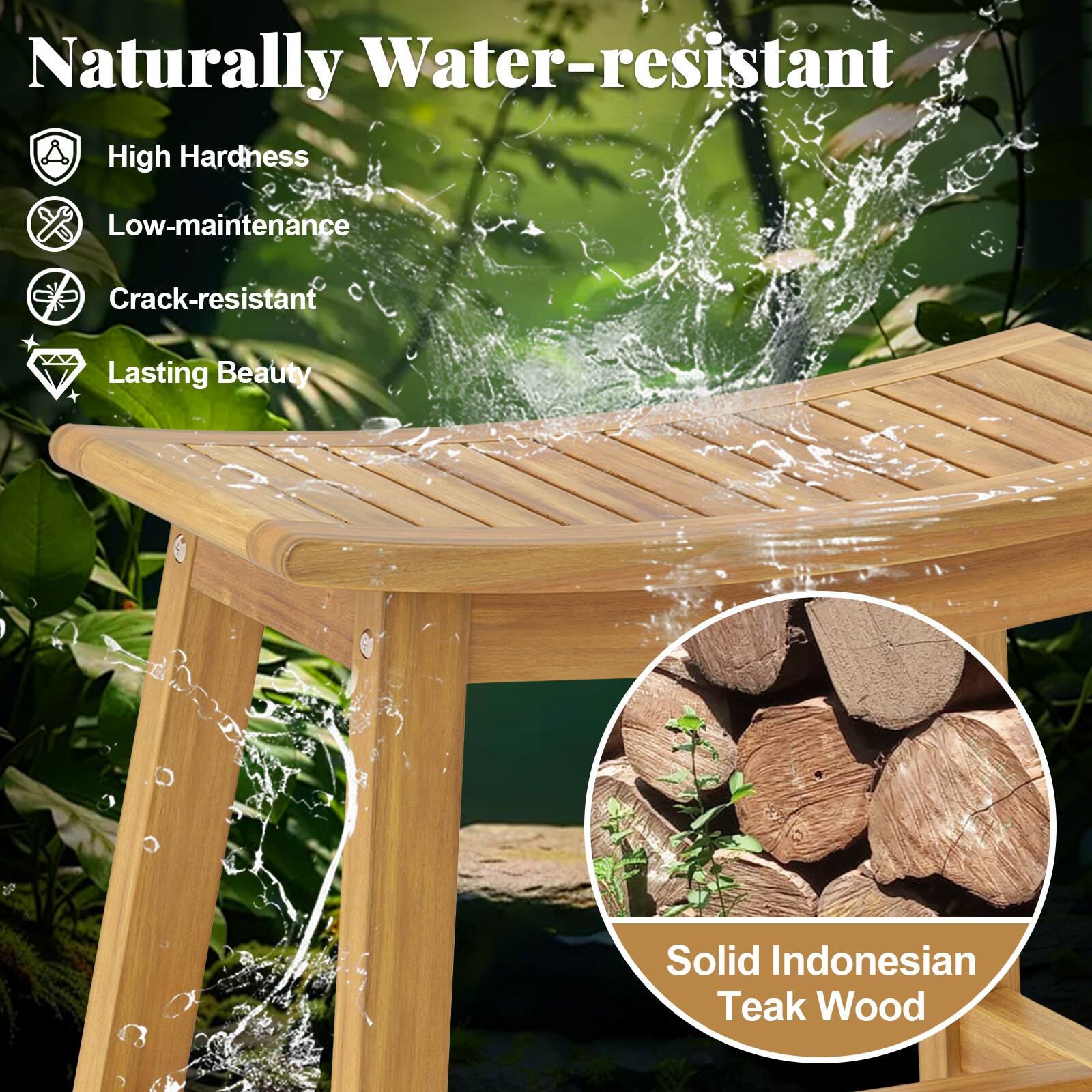 Naturally Water-resistant

- High Hardness
- Low-maintenance
- Crack-resistant
- Lasting Beauty

Solid Indonesian Teak Wood