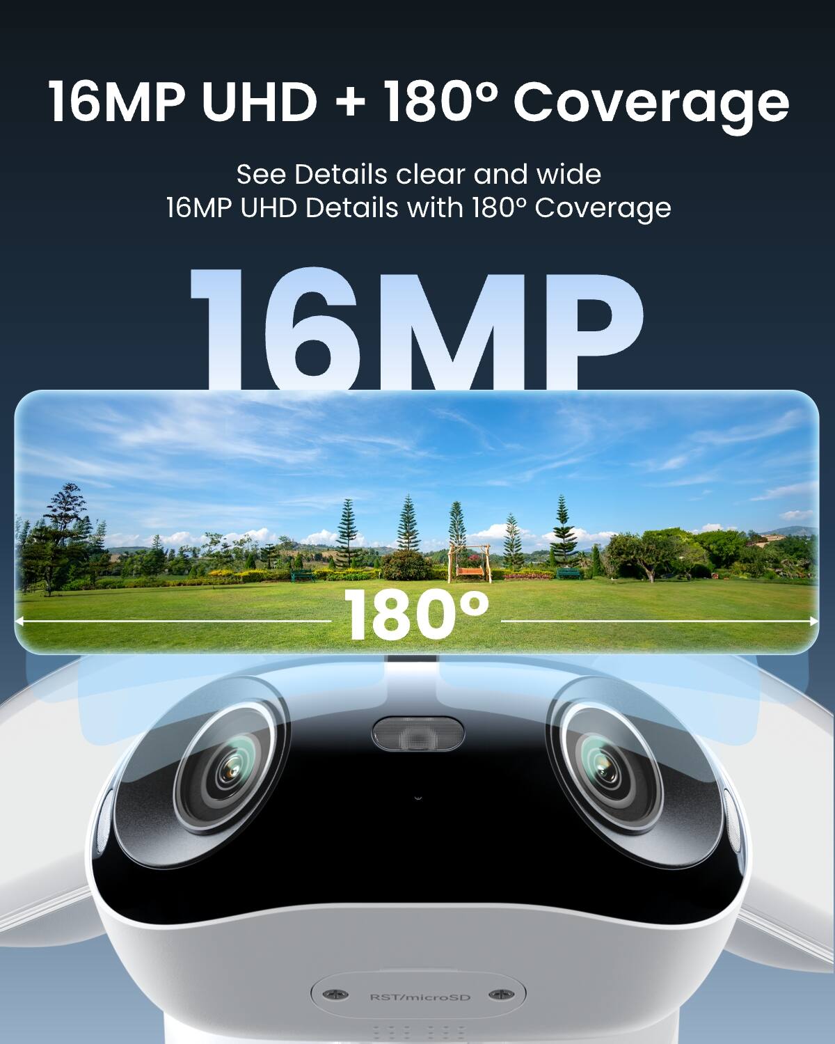 16MP UHD + 180° Coverage  
See Details clear and wide  
16MP UHD Details with 180° Coverage  
16MP  
180°  
RST/microSD