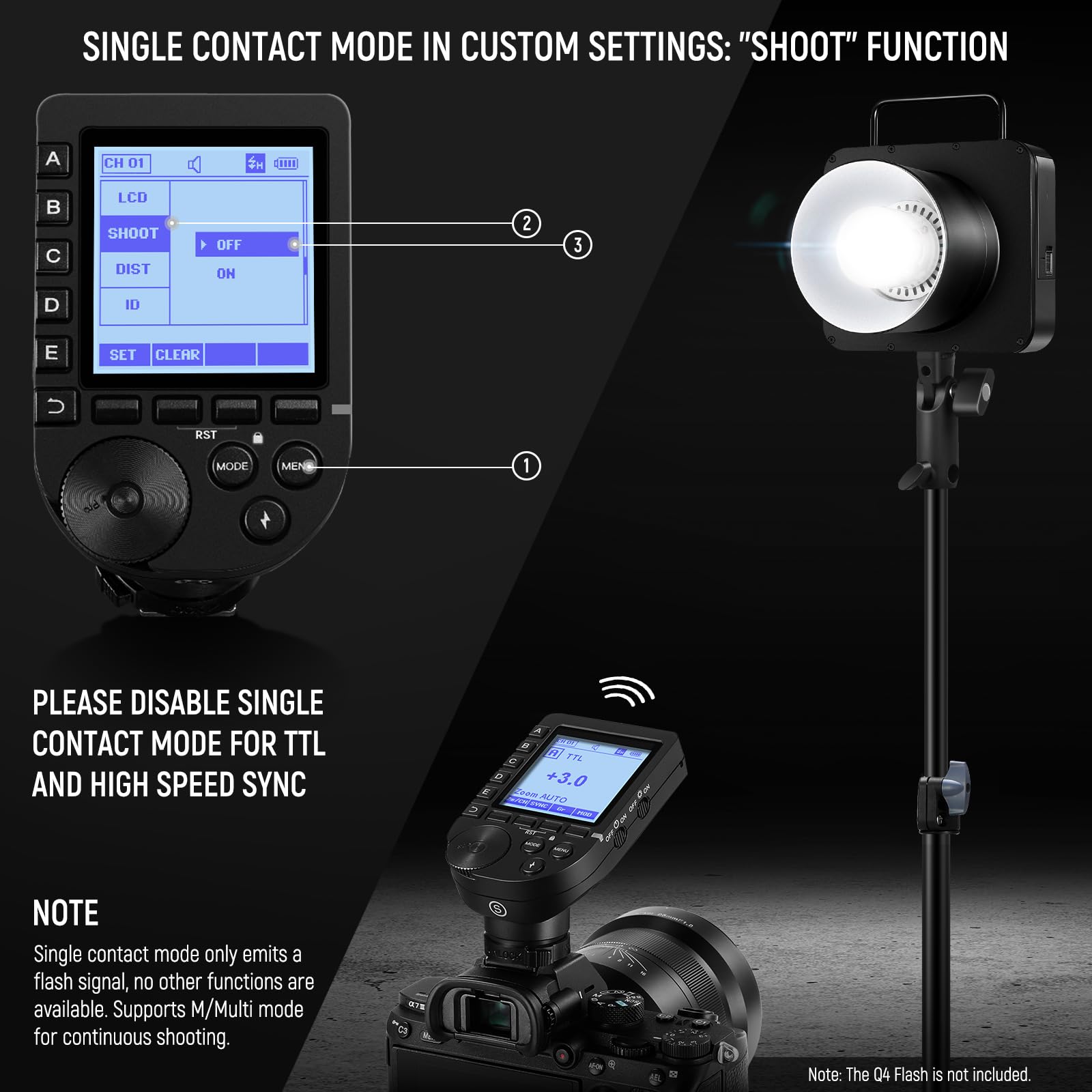 SINGLE CONTACT MODE IN CUSTOM SETTINGS: "SHOOT" FUNCTION

1. CH 01
2. LCD
3. SHOOT OFF
4. DIST ON
5. ID
6. SET CLEAR
7. RST MODE MENE

PLEASE DISABLE SINGLE CONTACT MODE FOR TTL AND HIGH SPEED SYNC

NOTE
Single contact mode only emits a flash signal, no other functions are available. Supports M/Multi mode for continuous shooting.

Note: The Q4 Flash is not included.