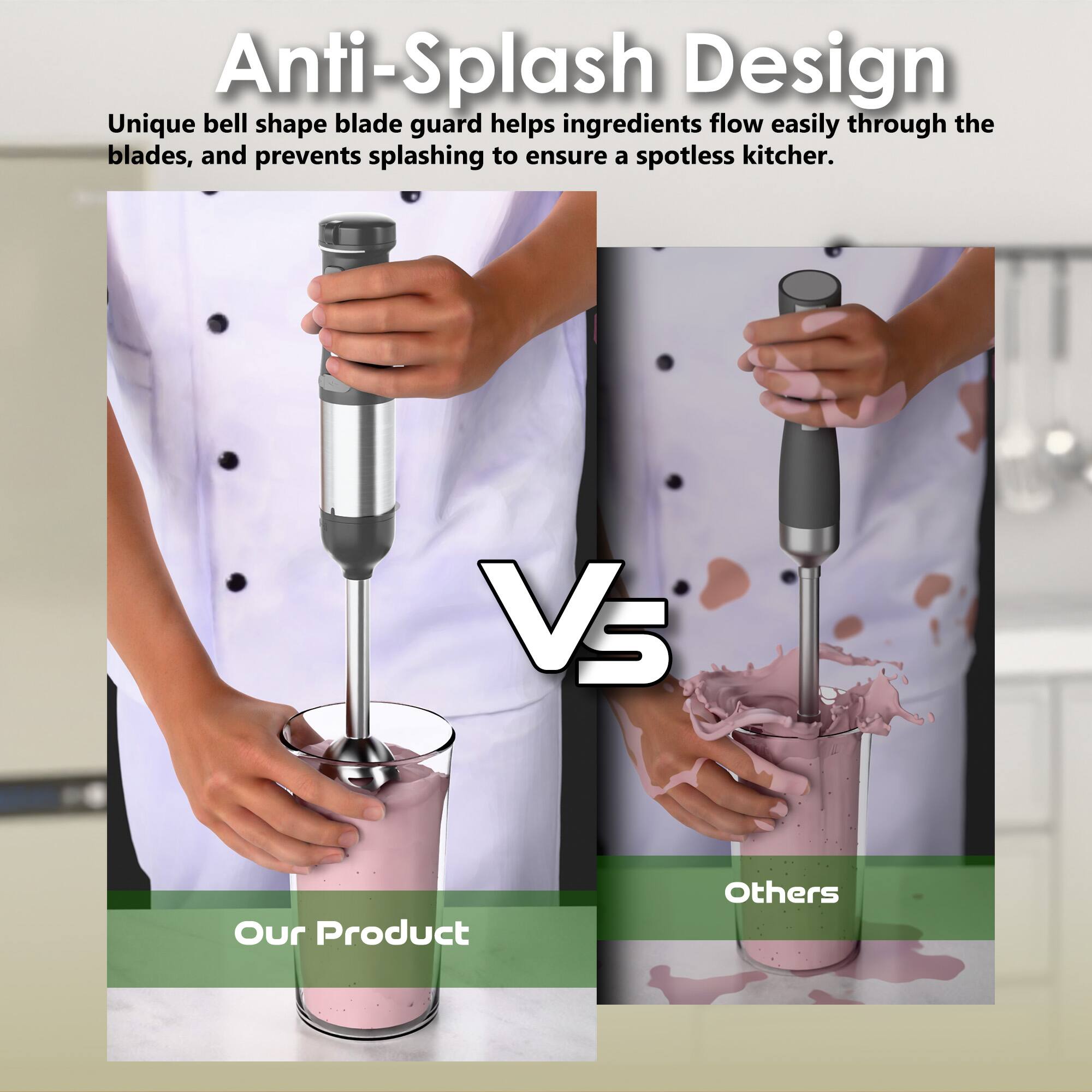 Anti-Splash Design

Unique bell shape blade guard helps ingredients flow easily through the blades, and prevents splashing to ensure a spotless kitchen.

Our Product Vs Others