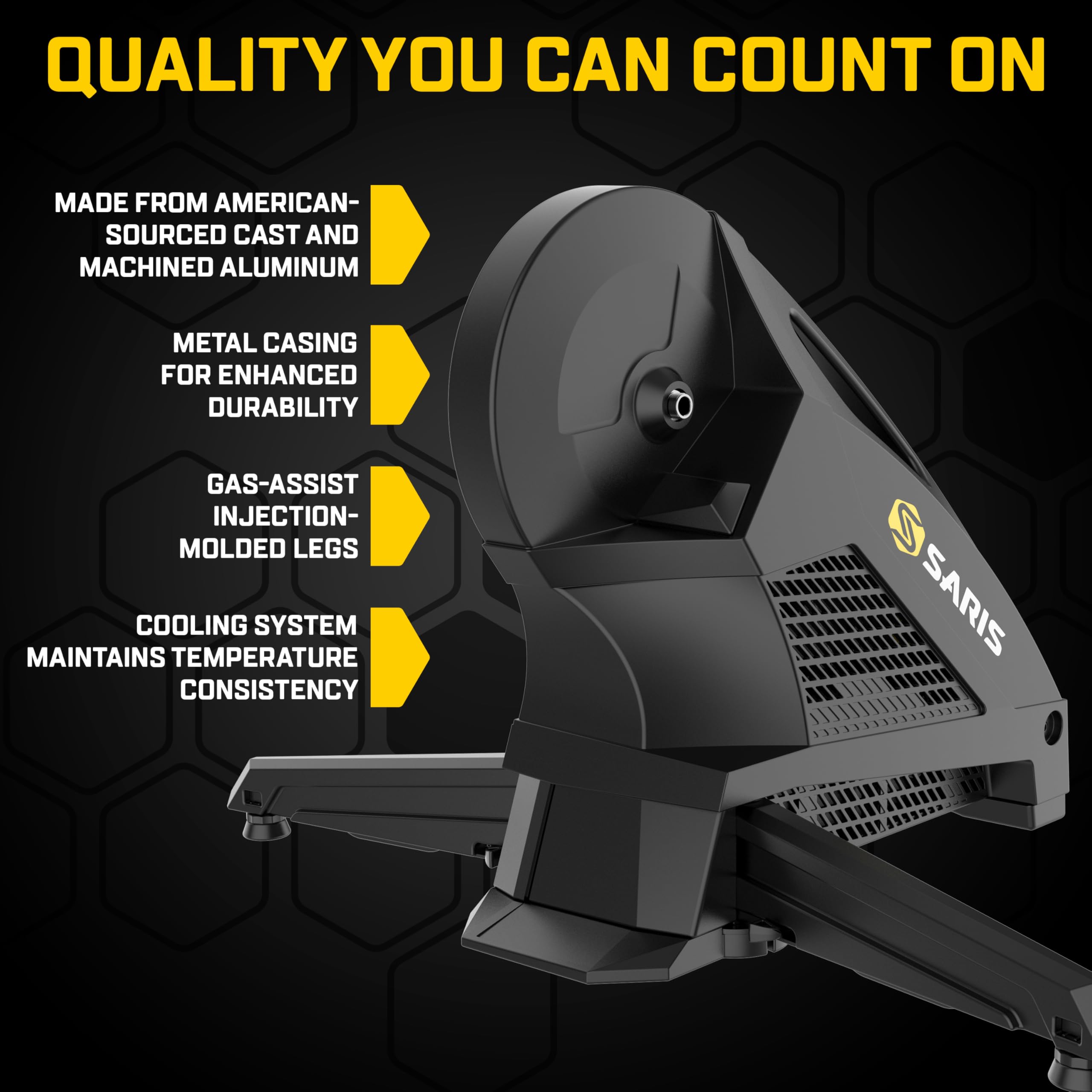 QUALITY YOU CAN COUNT ON

MADE FROM AMERICAN-SOURCED CAST AND MACHINED ALUMINUM
METAL CASING FOR ENHANCED DURABILITY
GAS-ASSIST INJECTION-MOLDED LEGS
COOLING SYSTEM MAINTAINS TEMPERATURE CONSISTENCY
SARIS