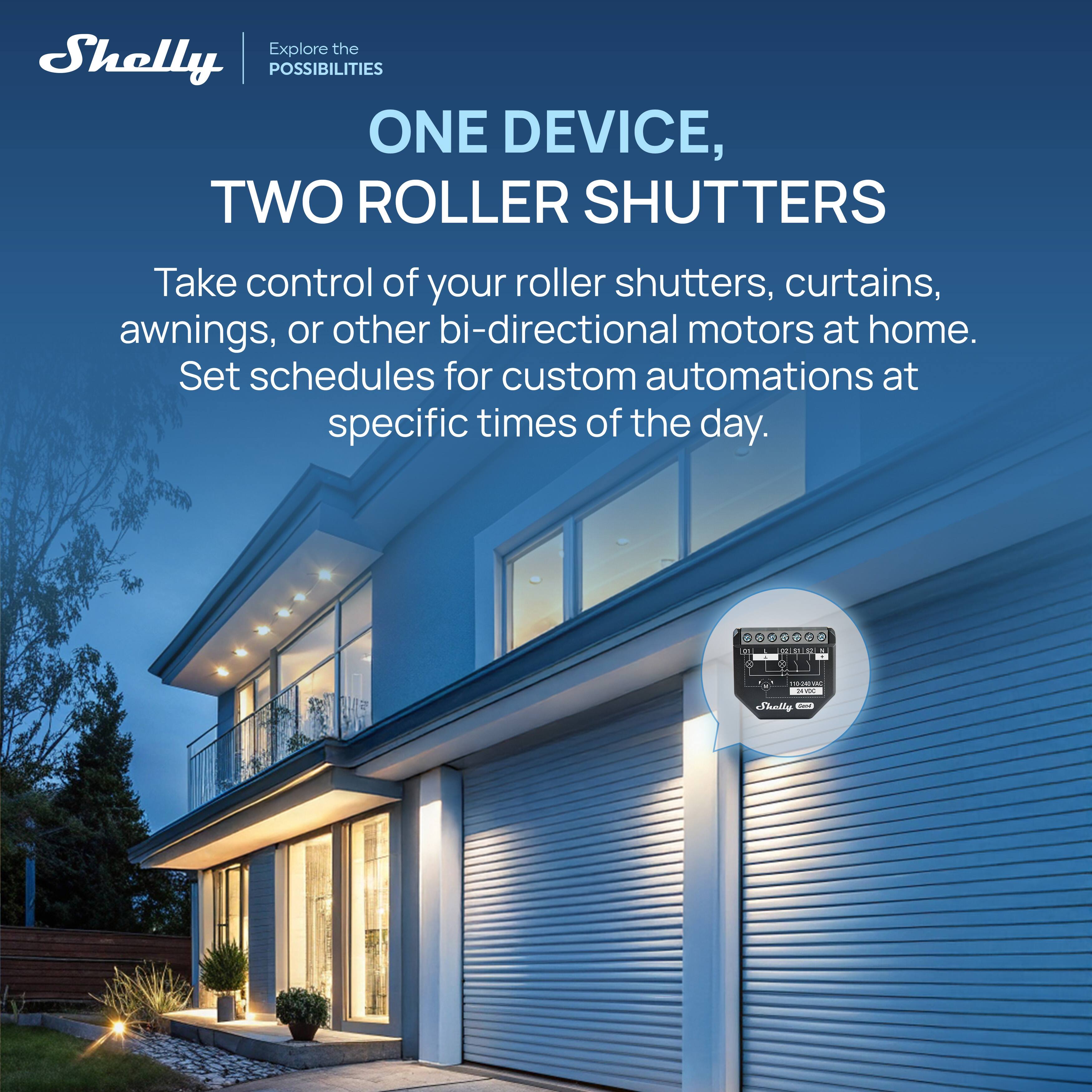 Explore the Shelly POSSIBILITIES

ONE DEVICE, TWO ROLLER SHUTTERS

Take control of your roller shutters, curtains, awnings, or other bi-directional motors at home. Set schedules for custom automations at specific times of the day.