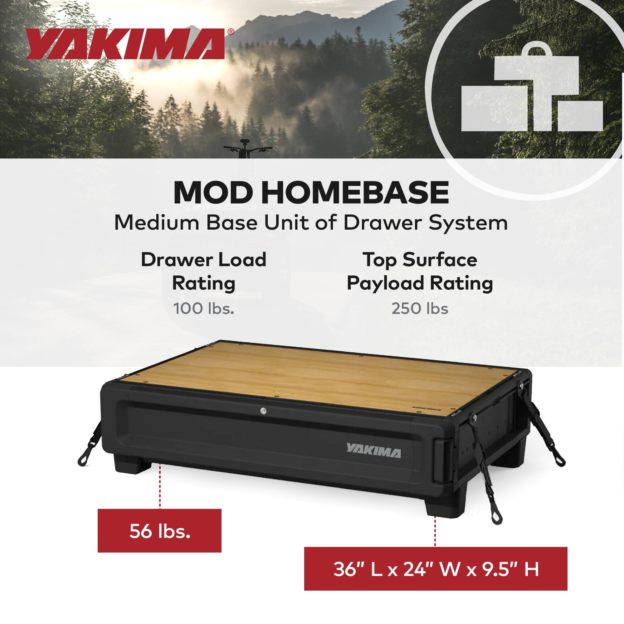 YAKIMA MOD HOMEBASE  
Medium Base Unit of Drawer System  

Drawer Load Rating: 100 lbs.  
Top Surface Payload Rating: 250 lbs.  

56 lbs.  
36" L x 24" W x 9.5" H