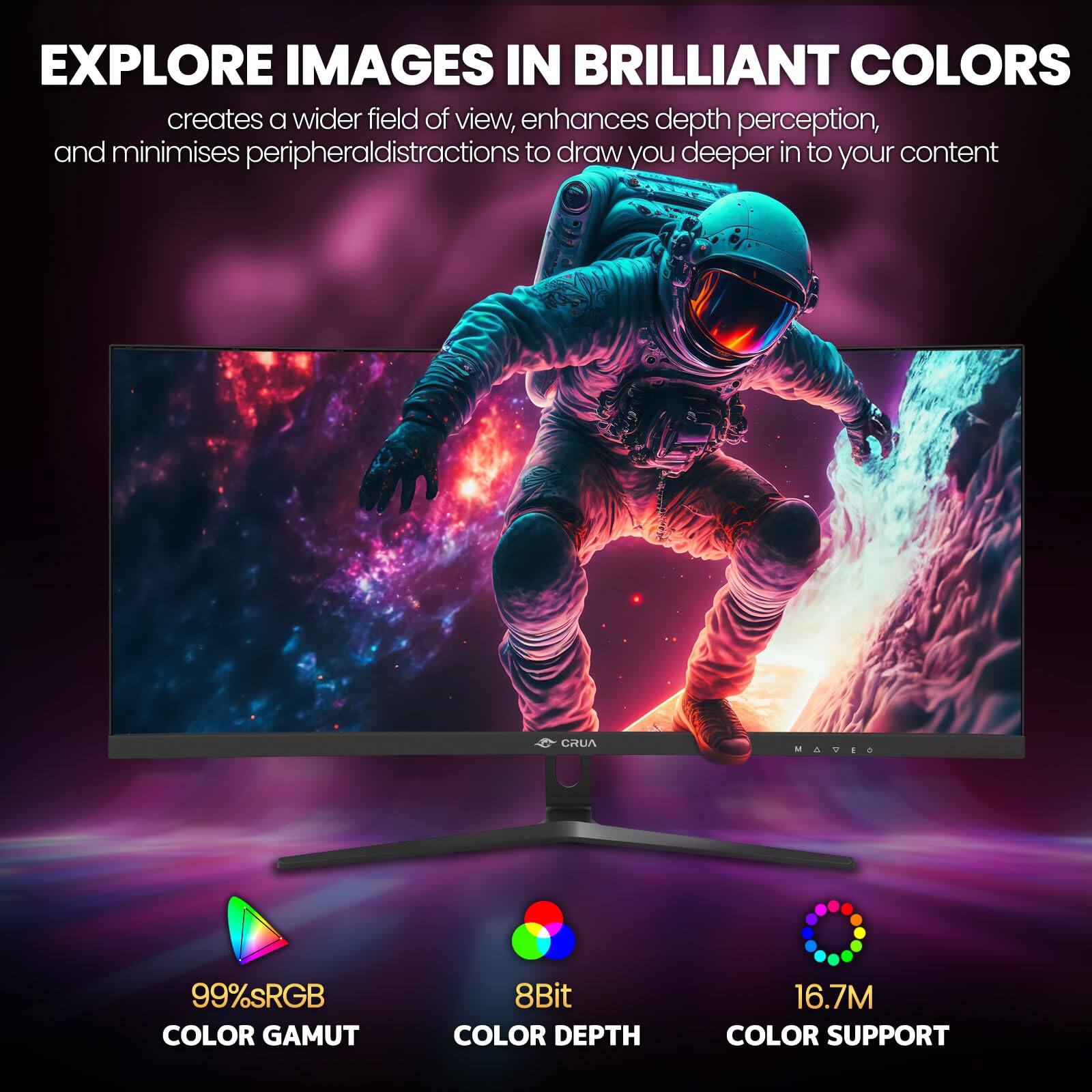 EXPLORE IMAGES IN BRILLIANT COLORS

creates a wider field of view, enhances depth perception, and minimises peripheral distractions to draw you deeper into your content

CRUA MAVES

99% sRGB COLOR GAMUT

8Bit COLOR DEPTH

16.7M COLOR SUPPORT
