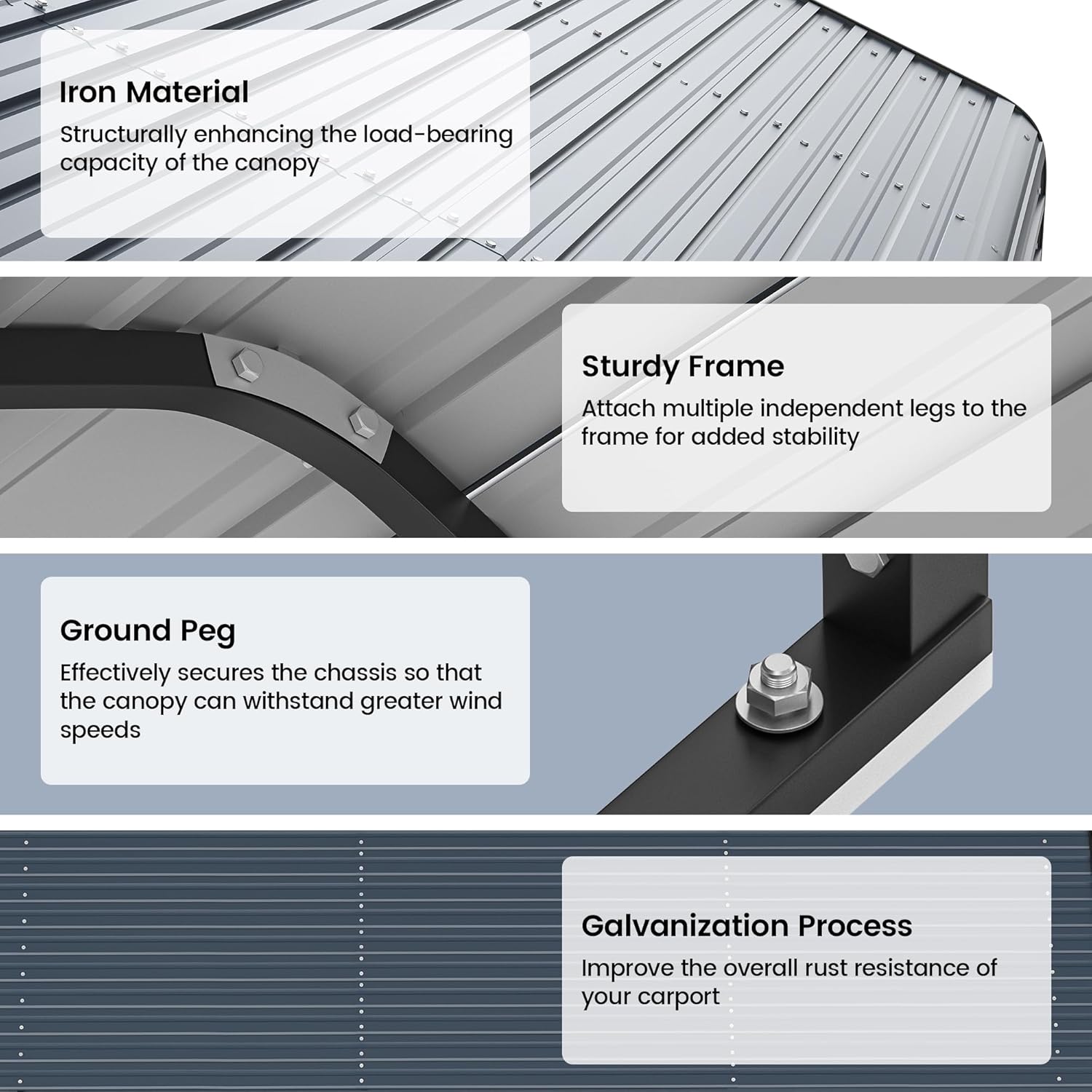 Iron Material  
Structurally enhancing the load-bearing capacity of the canopy  

Sturdy Frame  
Attach multiple independent legs to the frame for added stability  

Ground Peg  
Effectively secures the chassis so that the canopy can withstand greater wind speeds  

Galvanization Process  
Improve the overall rust resistance of your carport