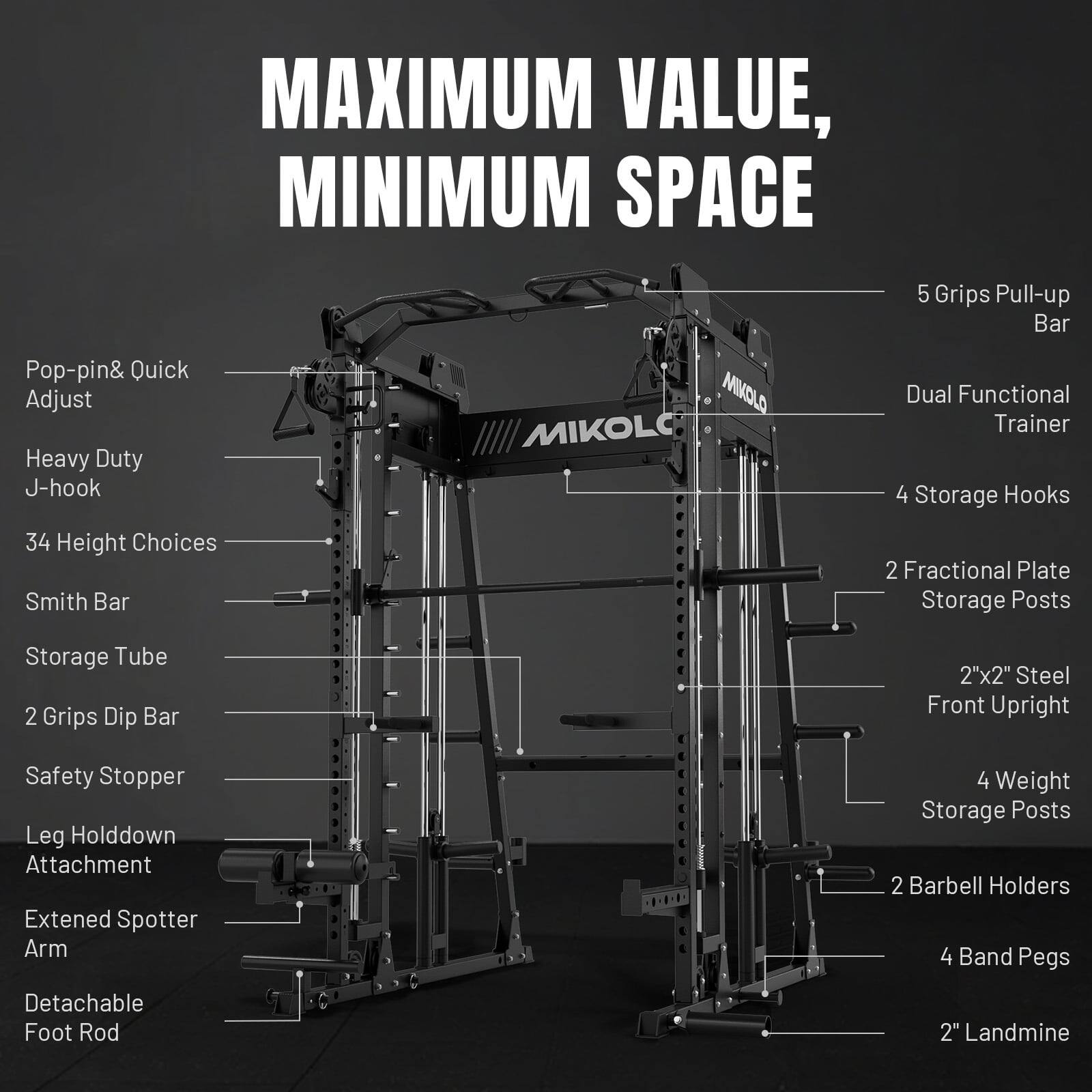 MAXIMUM VALUE, MINIMUM SPACE

Pop-pin & Quick Adjust Heavy Duty J-hook

MIKOL MIKOL

5 Grips Pull-up Bar
Dual Functional Trainer
4 Storage Hooks
34 Height Choices
Smith Bar
2 Fractional Plate Storage Posts
Storage Tube
2 Grips Dip Bar
2"x2" Steel Front Upright
Safety Stopper
Leg Holdown Attachment
Extended Spotter Arm
4 Weight Storage Posts
2 Barbell Holders
4 Band Pegs
Detachable Foot Rod
2" Landmine