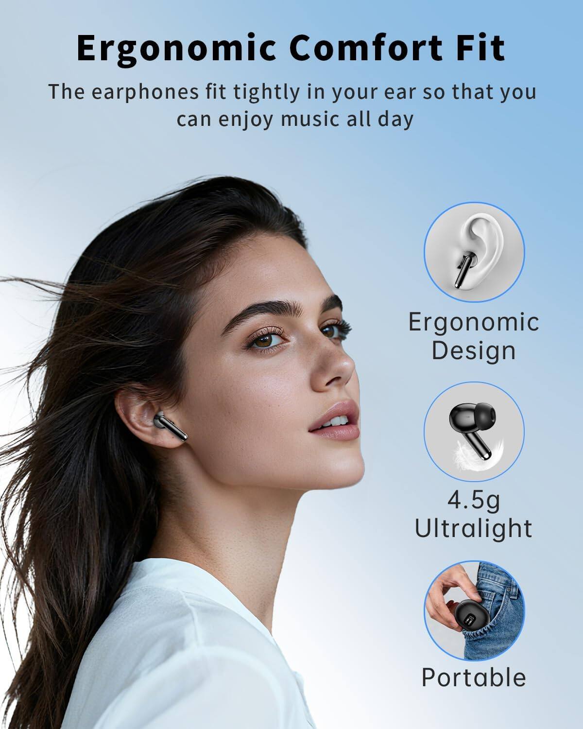 Ergonomic Comfort Fit  
The earphones fit tightly in your ear so that you can enjoy music all day  

Ergonomic Design  
4.5g Ultralight  
Portable