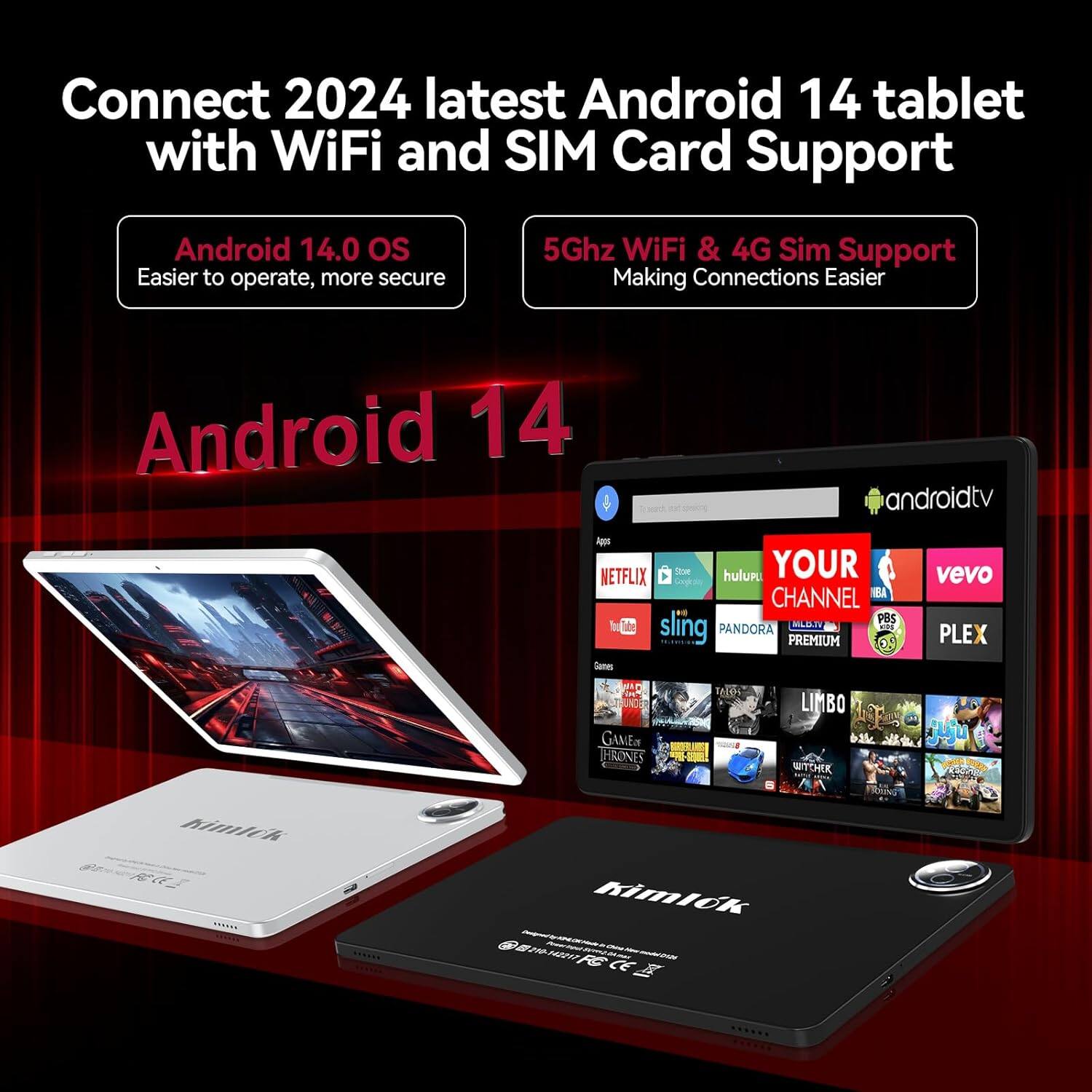 Connect 2024 latest Android 14 tablet with WiFi and SIM Card Support

Android 14.0 OS  
Easier to operate, more secure

5Ghz WiFi & 4G Sim Support  
Making Connections Easier

Android 14 & androidtv

Netflix Store hulu YOUR CHANNEL BBA PBS sling PANDORA MDN PREMIUM vevo PLEX GAMES THRONES LIMBO WITCHER Kimlok