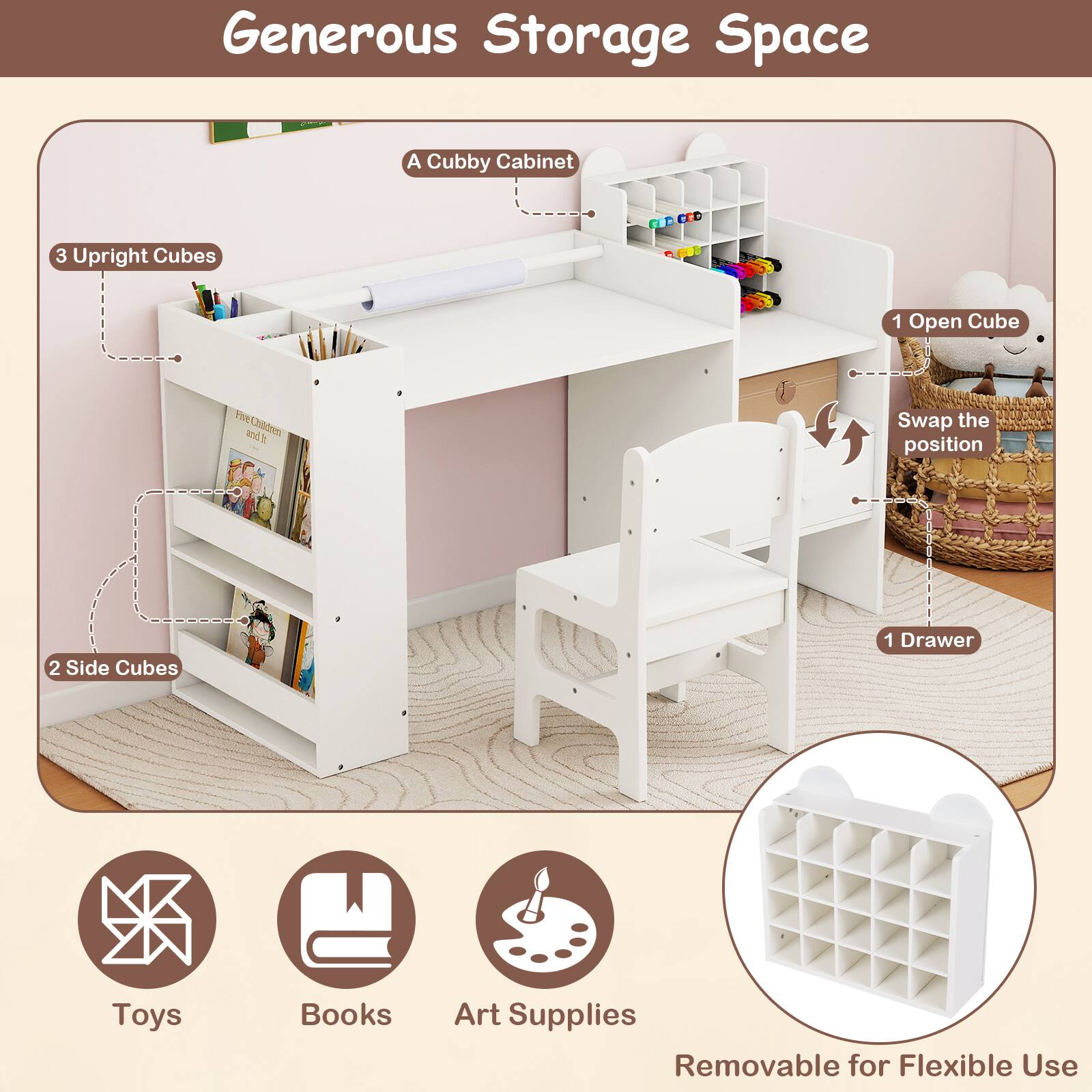 Generous Storage Space  
A Cubby Cabinet  
3 Upright Cubes  
1 Open Cube  
2 Side Cubes  
1 Drawer  
Swap the position  
Removable for Flexible Use  
Toys  
Books  
Art Supplies