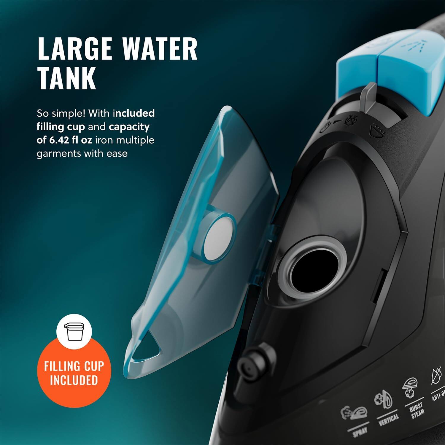 LARGE WATER TANK
FILLING CUP INCLUDED
So simple! With included filling cup and capacity of 6.42 fl oz iron multiple garments with ease
ANTI-DI BURST STEAM VERTICAL SPRAY