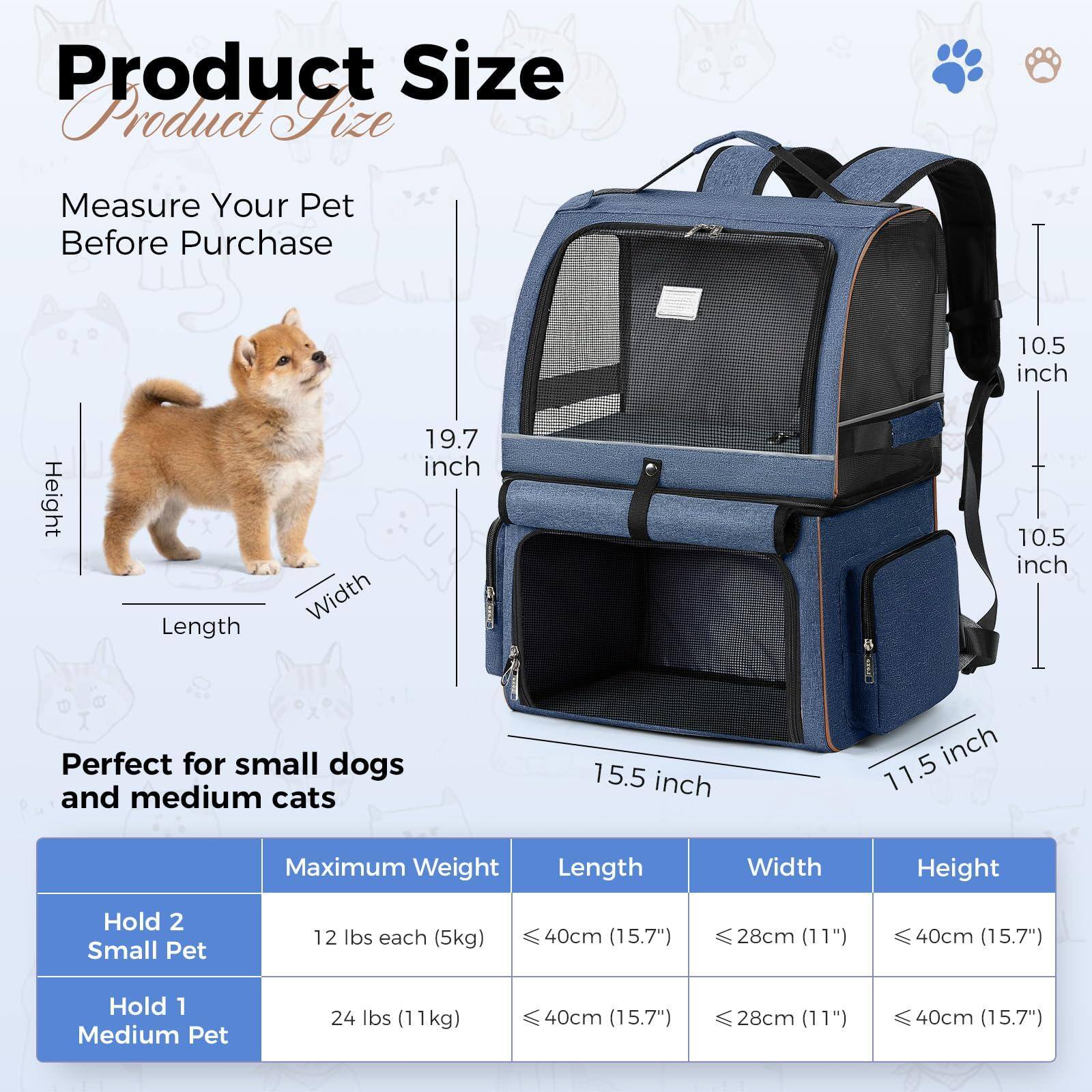 **Product Size**

Measure Your Pet Before Purchase

- Height: 19.7 inch
- Length: 15.5 inch
- Width: 11.5 inch

Perfect for small dogs and medium cats

| Maximum Weight | Length | Width | Height |
|----------------|--------|-------|--------|
| Hold 2 Small Pet | 12 lbs each (5kg) | ≤40cm (15.7") | ≤28cm (11") | ≤40cm (15.7") |
| Hold 1 Medium Pet | 24 lbs (11kg) | ≤40cm (15.7") | ≤28cm (11") | ≤40cm (15.7") |