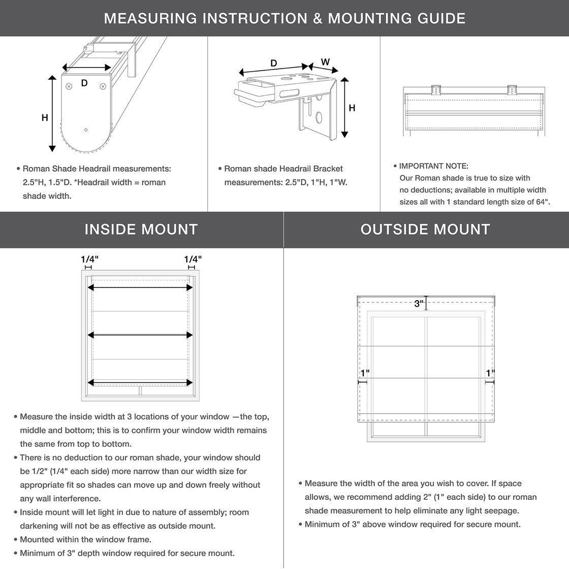 **MEASURING INSTRUCTION & MOUNTING GUIDE**

- **Roman Shade Headrail measurements:** 2.5"H, 1.5"D. "Headrail width = roman shade width."
- **Roman shade Headrail Bracket measurements:** 2.5"D, 1"H, 1"W.

**IMPORTANT NOTE:** Our Roman shade is true to size with no deductions; available in multiple width sizes all with standard length size of 64".

**INSIDE MOUNT**

- Measure the inside width at 3 locations of your window — the top, middle, and bottom; this is to confirm your window width remains the same from top to bottom.
- There is no deduction to our roman shade, your window should be 1/2" (1/4" each side) more narrow than our width size for appropriate fit so shades can move up and down freely without any wall interference.
- Inside mount will let light in due to nature of assembly; room darkening will not be as effective as outside mount.
- Mounted within the window frame.
- Minimum of 3" depth window required for secure mount.

**OUTSIDE MOUNT**

- Measure the width of the area you wish to cover. If space allows, we recommend adding 