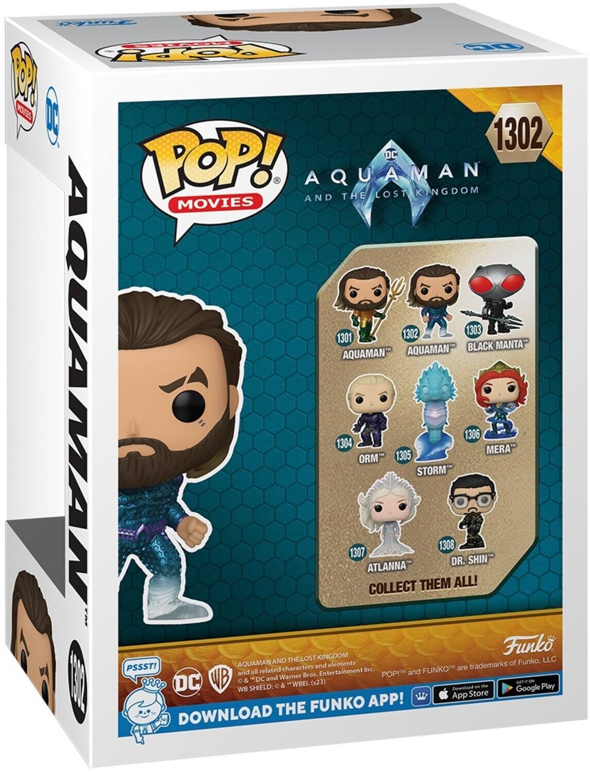 Pt 1 P6 1 PSSST! 1302 DC POP! AQUAMAN AND THE LOST KINGDOM MOVIES 1302 303 1301 AQUAMAN- BLACK MANTA AQUAMAN- AQUAMAN 1304 1307 ORM ATLANNA COLLECT 1305 STORM THEM 1308 DR. SHINI MERA Funko THELOST KINGDOM LLC AQUAMAN AND elements of Funko, PSSST! characters and Entertainment Inc. are trademarks and all related Warner Bros. POP! and FUNKO and WB SHIELD: DC C & "WBEL (423) Download an - Google GETION Play WB App Store FUNKO APP! DOWNLOAD THE