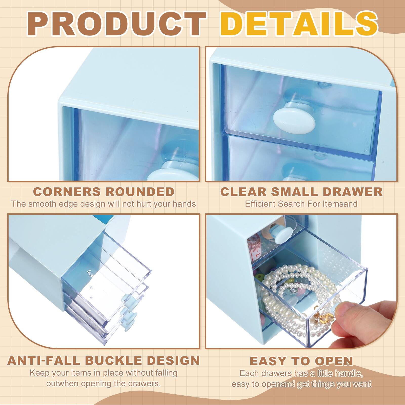 PRODUCT DETAILS

- CORNERS ROUNDED  
  The smooth edge design will not hurt your hands

- CLEAR SMALL DRAWER  
  Efficient Search For Items

- ANTI-FALL BUCKLE DESIGN  
  Keep your items in place without falling out when opening the drawers

- EASY TO OPEN  
  Each drawer has a little handle, easy to open and get things you want