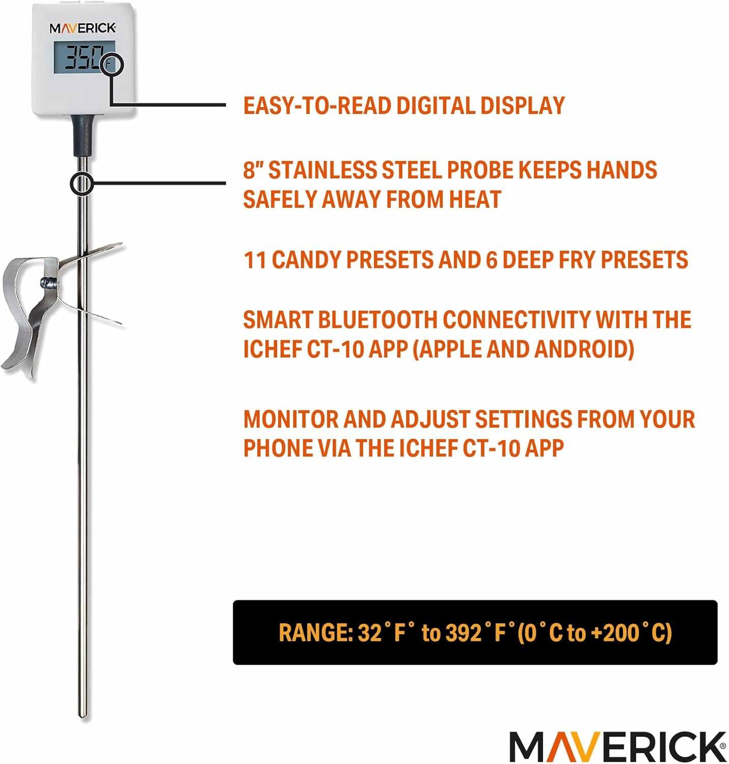 MAVERICK 350  
EASY-TO-READ DIGITAL DISPLAY  
8" STAINLESS STEEL PROBE KEEPS HANDS SAFELY AWAY FROM HEAT  
11 CANDY PRESETS AND 6 DEEP FRY PRESETS  
SMART BLUETOOTH CONNECTIVITY WITH THE ICHEF CT-10 APP (APPLE AND ANDROID)  
MONITOR AND ADJUST SETTINGS FROM YOUR PHONE VIA THE ICHEF CT-10 APP  
RANGE: 32°F to 392°F (0°C to +200°C)  

MAVERICK