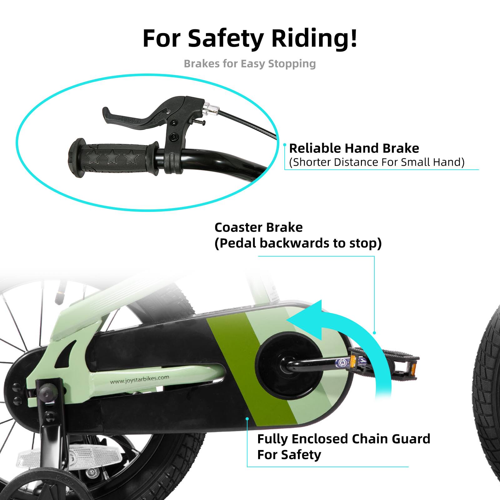 For Safety Riding!  
Brakes for Easy Stopping  
Reliable Hand Brake (Shorter Distance For Small Hand)  
Coaster Brake (Pedal backwards to stop)  
Fully Enclosed Chain Guard For Safety  
www.joystarbikes.com