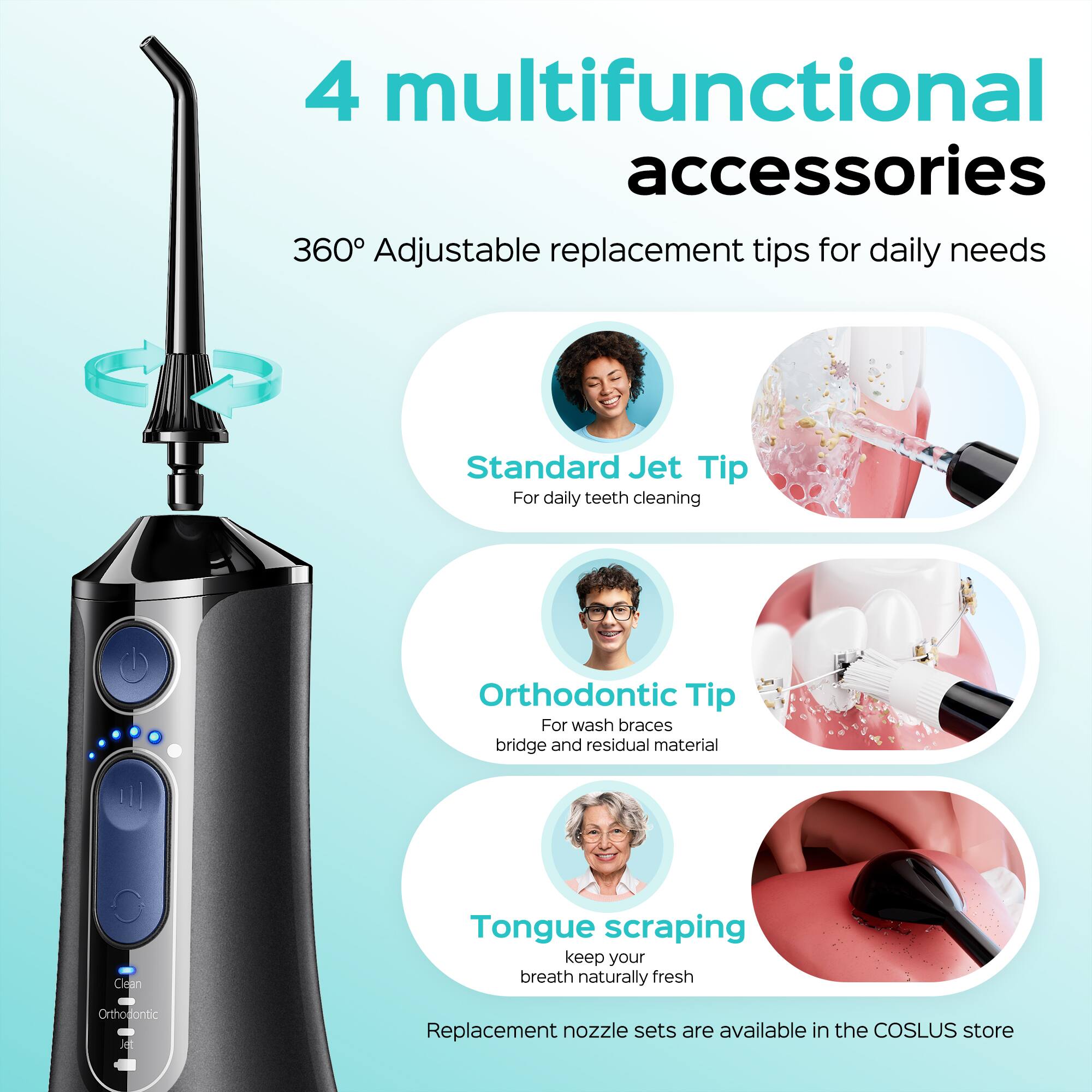 4 multifunctional accessories  
360° Adjustable replacement tips for daily needs  
Standard Jet Tip  
For daily teeth cleaning  
Orthodontic Tip  
For wash braces bridge and residual material  
Clean Tongue scraping  
keep your breath naturally fresh  
Orthodontic Replacement nozzle sets are available in the COSLUS store