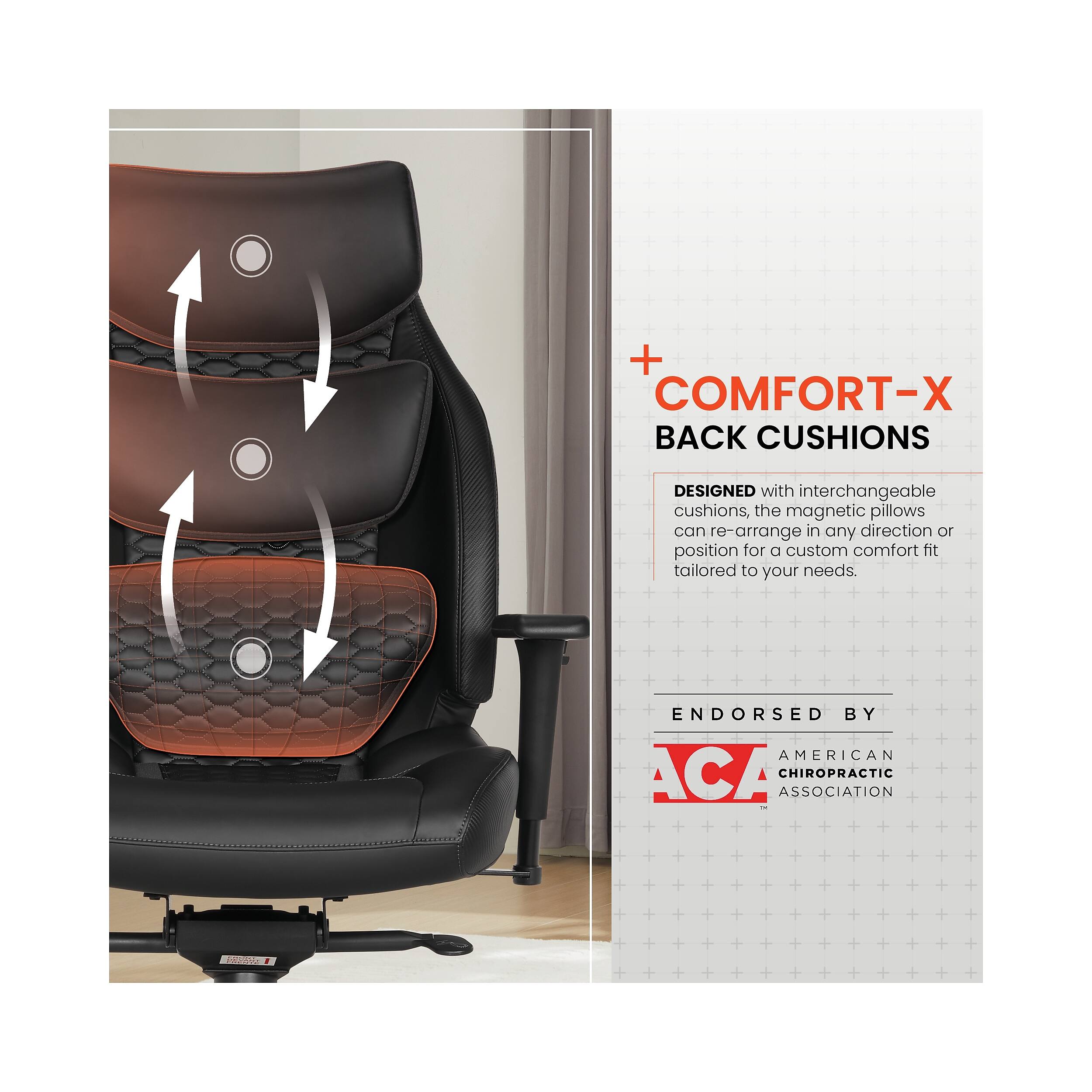 + COMFORT-X BACK CUSHIONS  
DESIGNED with interchangeable cushions, the magnetic pillows can re-arrange in any direction or position for a custom comfort hit tailored to your needs.  
ENDORSED BY AMERICAN CHIROPRACTIC ASSOCIATION