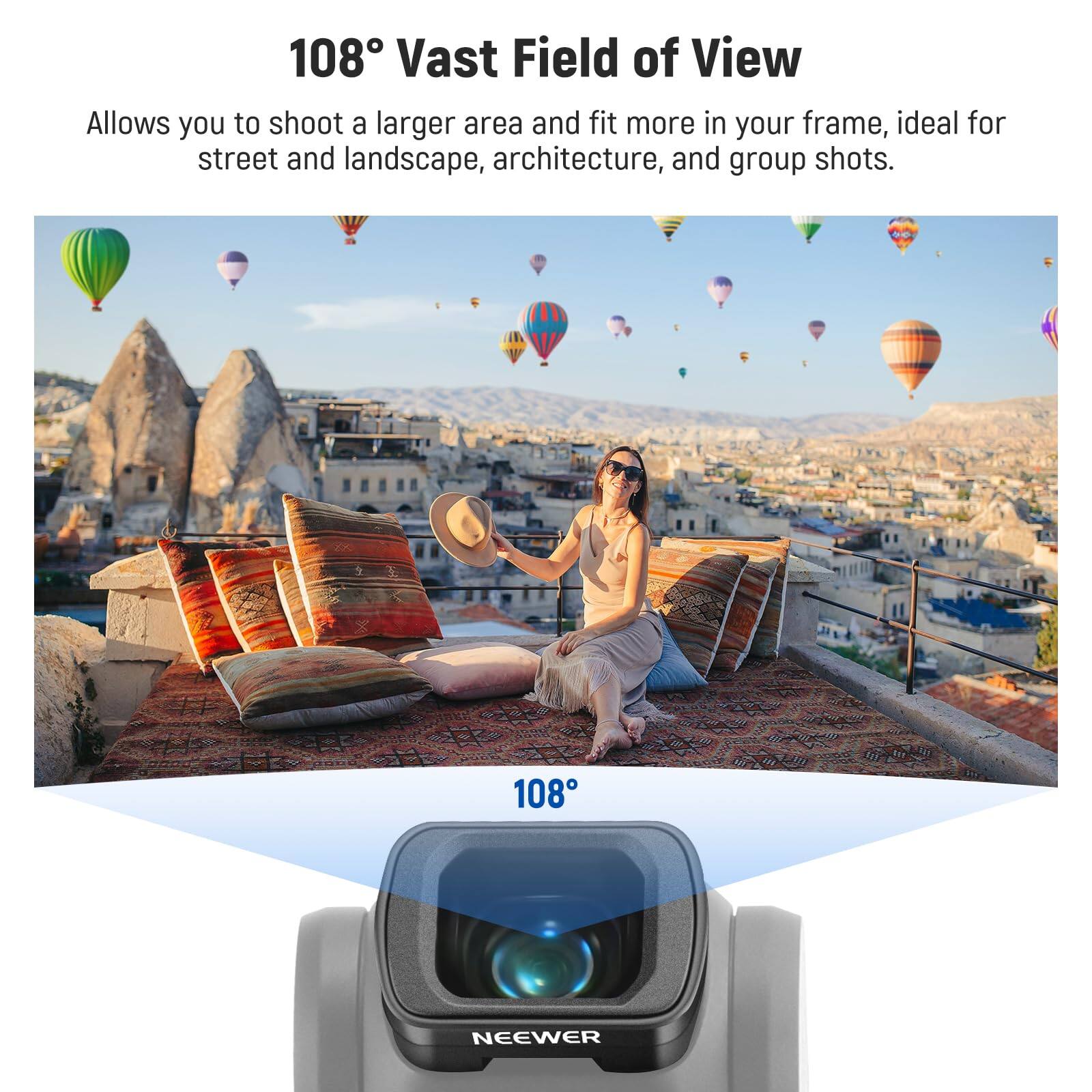 108° Vast Field of View

Allows you to shoot a larger area and fit more in your frame, ideal for street and landscape, architecture, and group shots.

108°

NEEWER