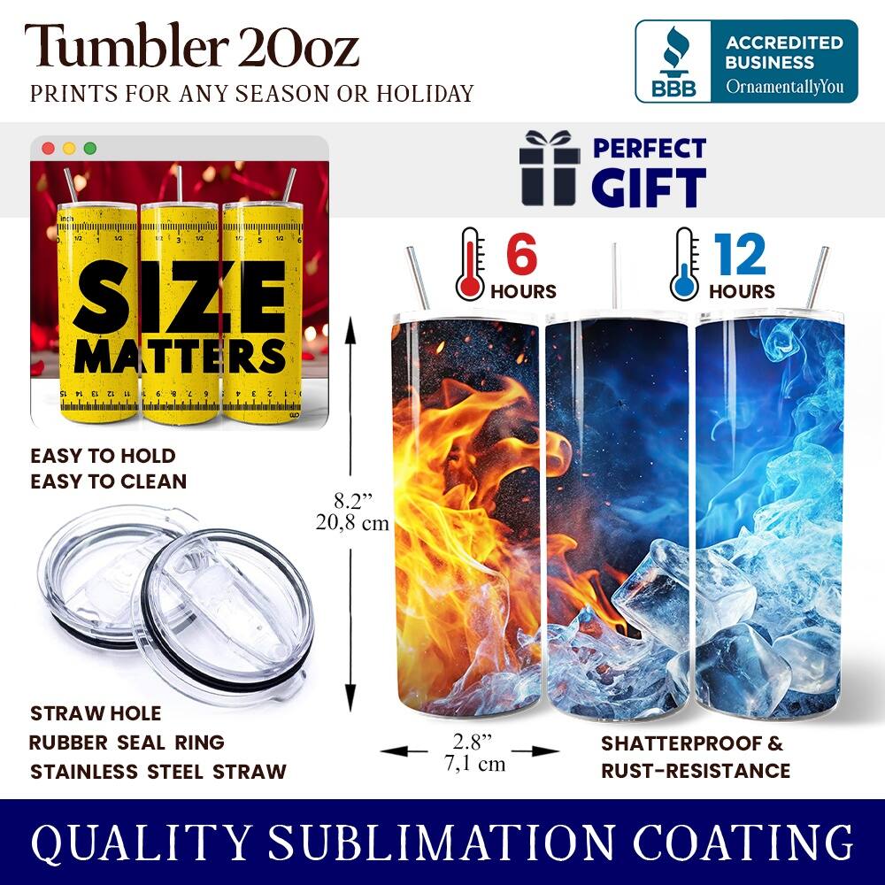 Tumbler 20oz  
PRINTS FOR ANY SEASON OR HOLIDAY  

ACCREDITED BUSINESS  
BBB  
OrnamentallyYou  

SIZE MATTERS  

PERFECT GIFT  

6 HOURS  
12 HOURS  

EASY TO HOLD  
EASY TO CLEAN  

8.2"  
20.8 cm  

STRAW HOLE  
RUBBER SEAL RING  
STAINLESS STEEL STRAW  

2.8"  
7.1 cm  

SHATTERPROOF & RUST-RESISTANCE  

QUALITY SUBLIMATION COATING
