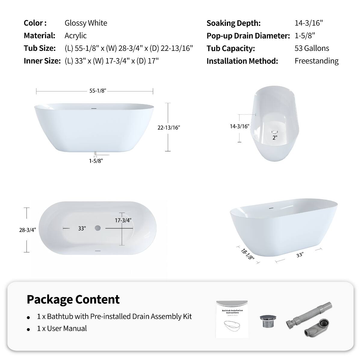 Color: Glossy White  
Material: Acrylic  
Tub Size: (L) 55-1/8" x (W) 28-3/4" x (D) 22-13/16"  
Inner Size: (L) 33" x (W) 17-3/4" x (D) 17"  
Soaking Depth: 14-3/16"  
Pop-up Drain Diameter: 1-5/8"  
Tub Capacity: 53 Gallons  
Installation Method: Freestanding  

Package Content:  
1 x Bathtub with Pre-installed Drain Assembly Kit  
1 x User Manual