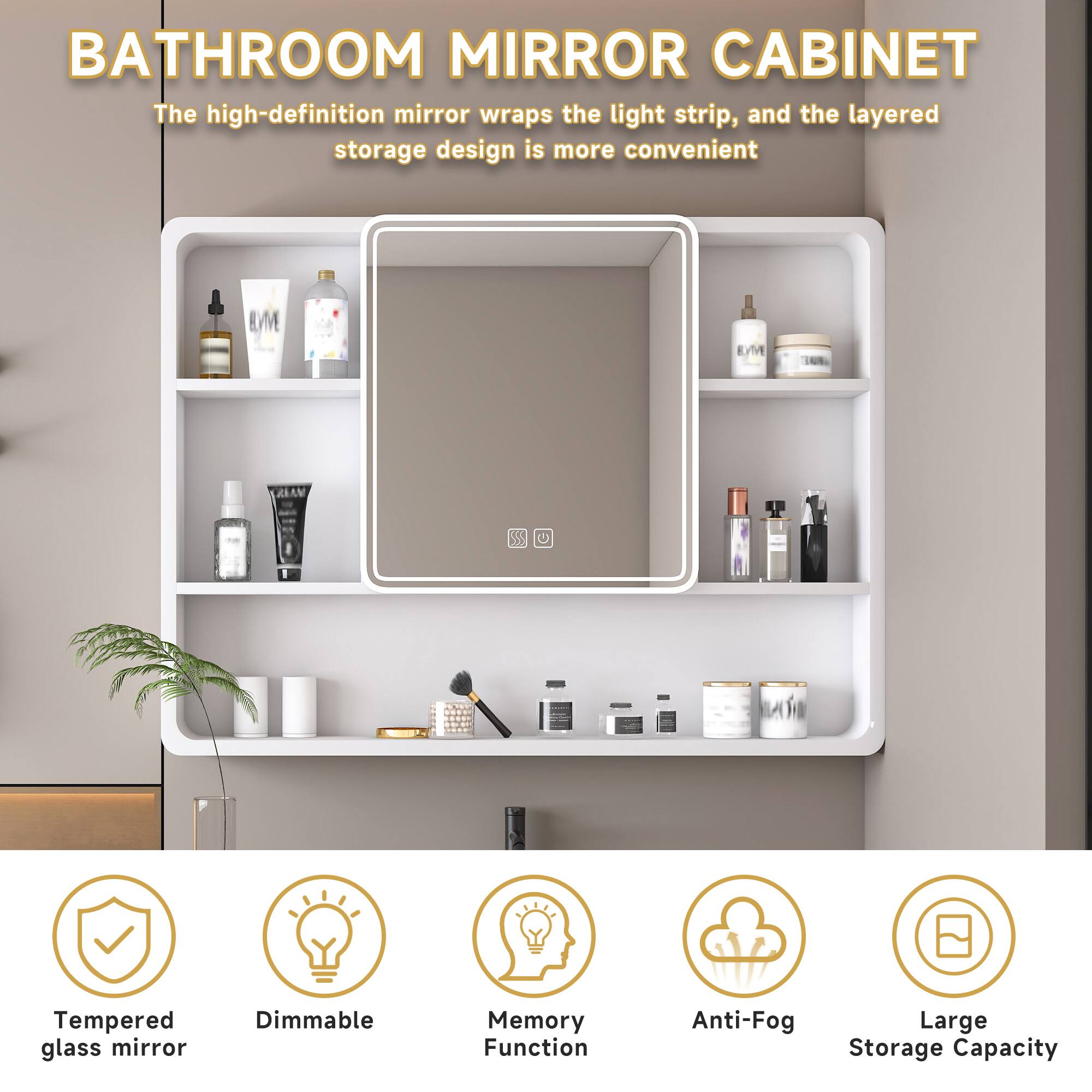 BATHROOM MIRROR CABINET

The high-definition mirror wraps the light strip, and the layered storage design is more convenient

- Tempered glass mirror
- Dimmable
- Memory Function
- Anti-Fog
- Large Storage Capacity