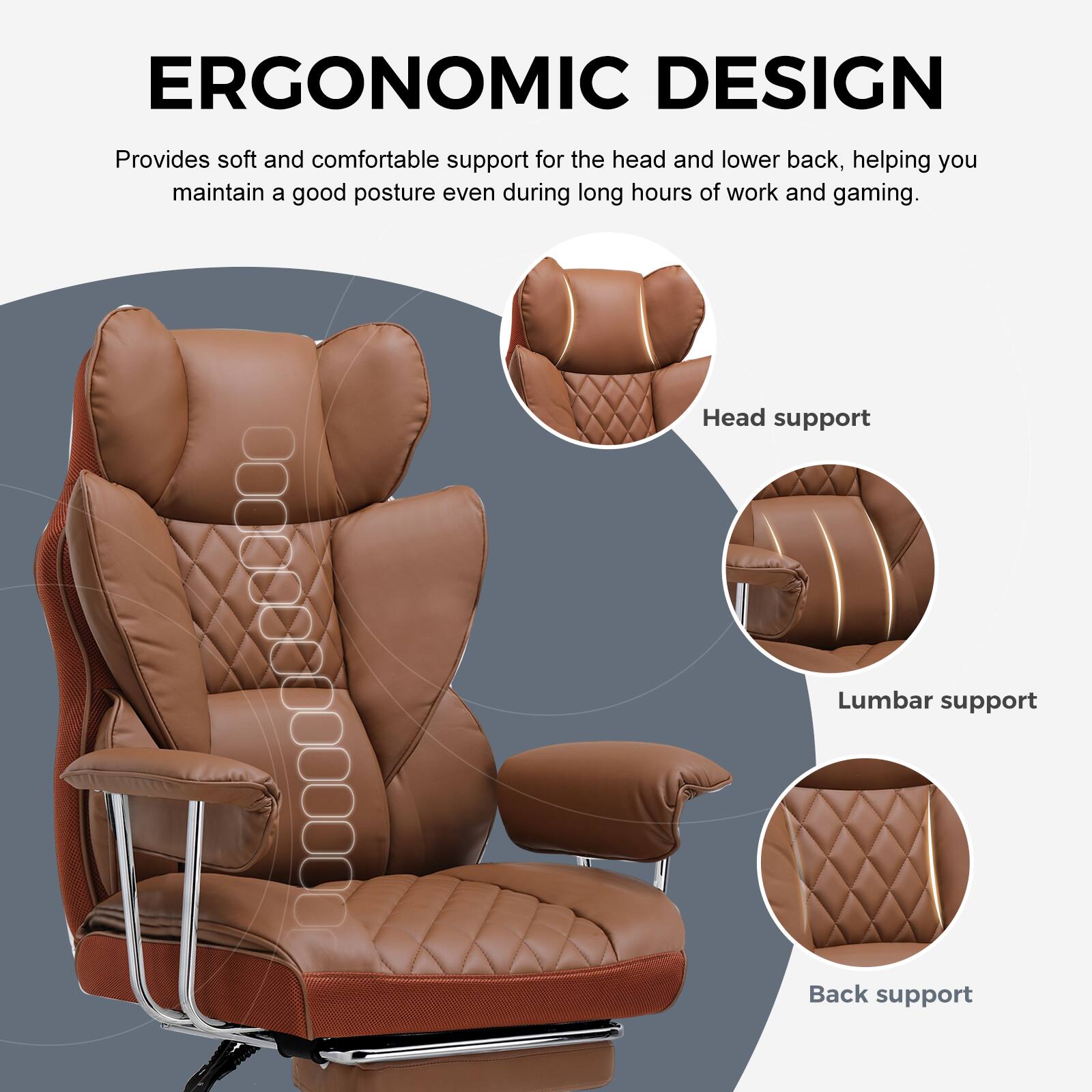 ERGONOMIC DESIGN  
Provides soft and comfortable support for the head and lower back, helping you maintain a good posture even during long hours of work and gaming.  

- Head support  
- Lumbar support  
- Back support