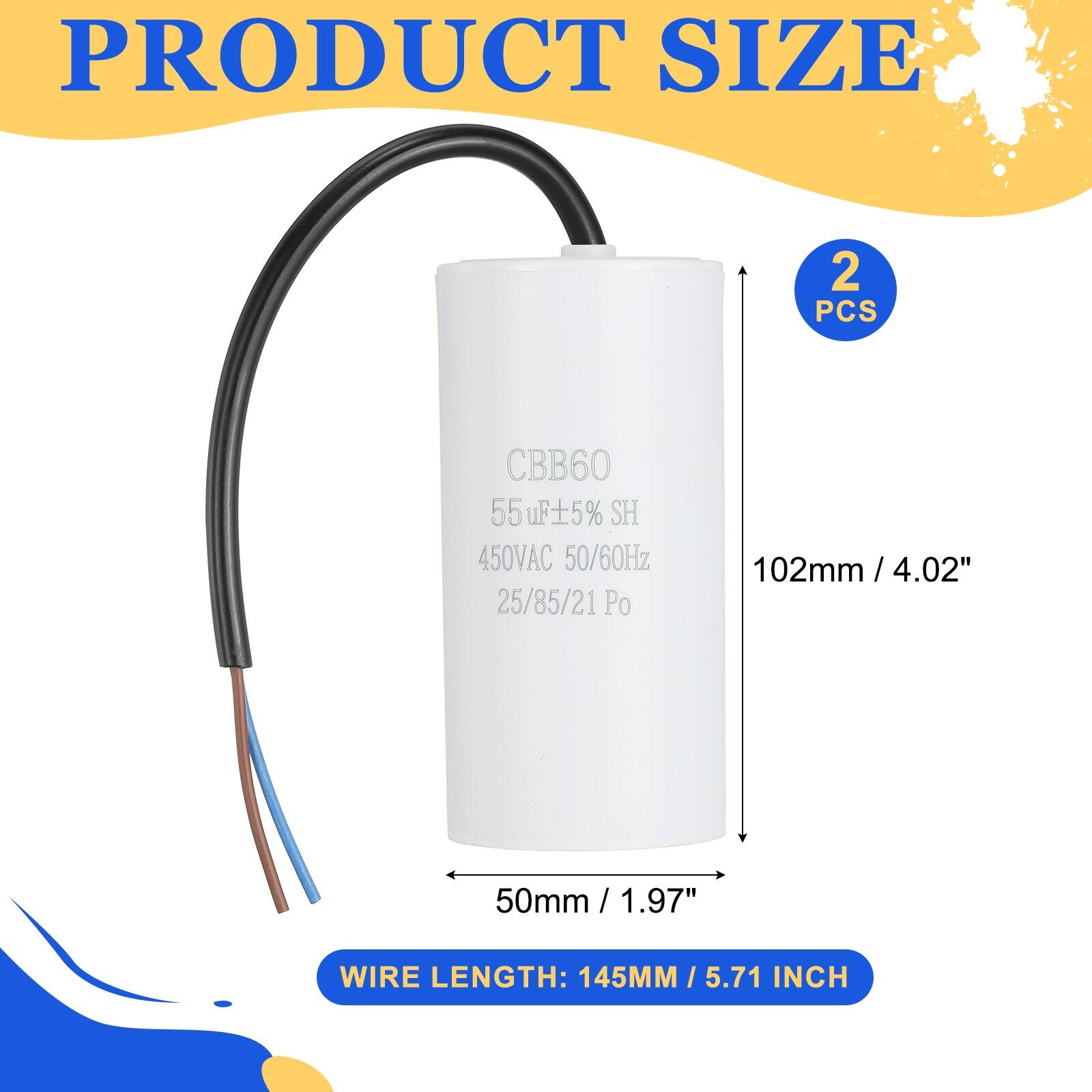 PRODUCT SIZE  
2 PCS  
CBB60 55uF ±5% SH  
450VAC 50/60Hz  
25/85/21 Po  
102mm / 4.02"  
50mm / 1.97"  
WIRE LENGTH: 145MM / 5.71 INCH