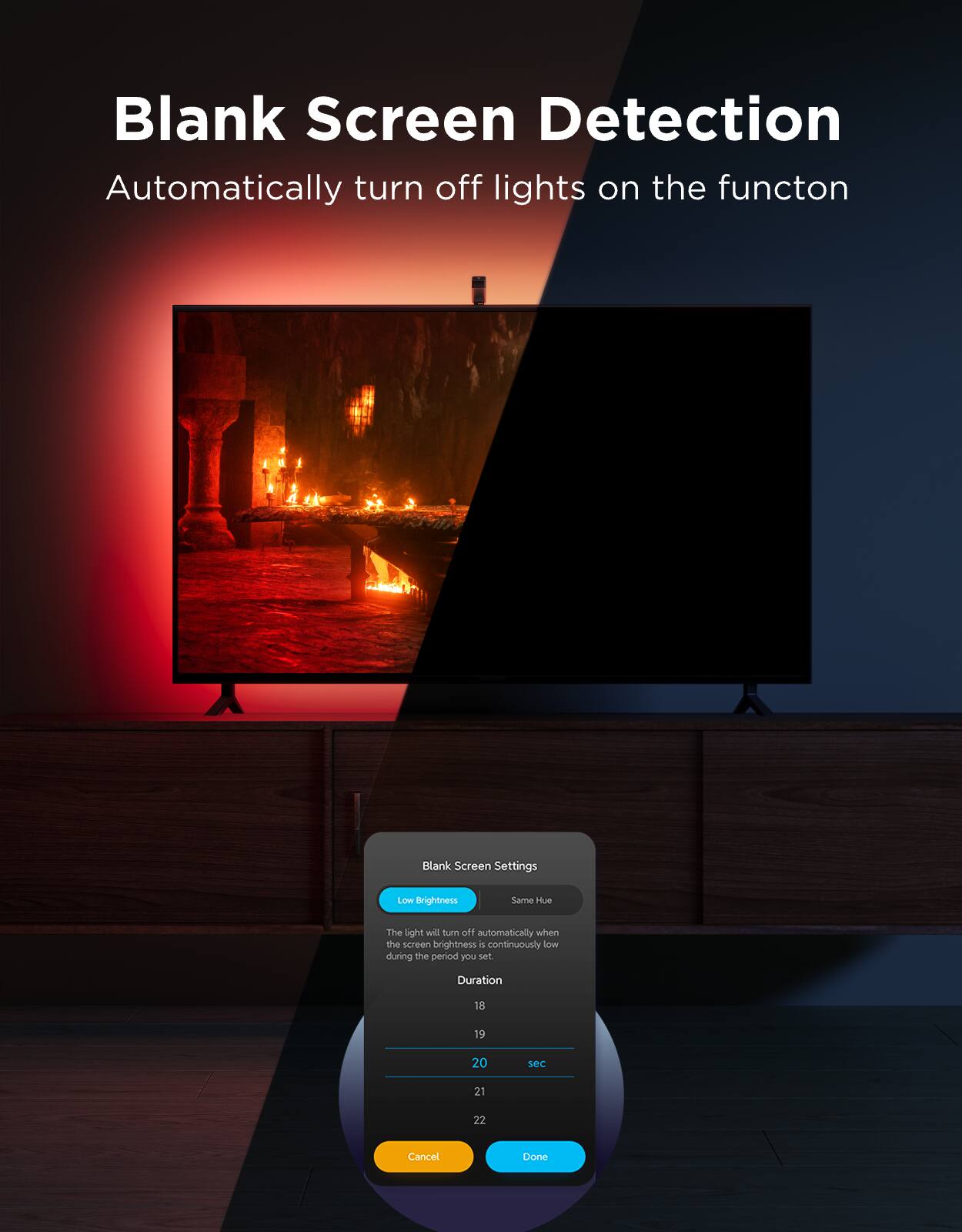 Blank Screen Detection  
Automatically turn off lights on the function  

Blank Screen Settings  
LOW Brightness  
Same Hue  

The light will turn off automatically when the screen brightness is continuously low during the period you set.  

Duration: 18, 19, 20, 21, 22 sec  

Cancel | Done