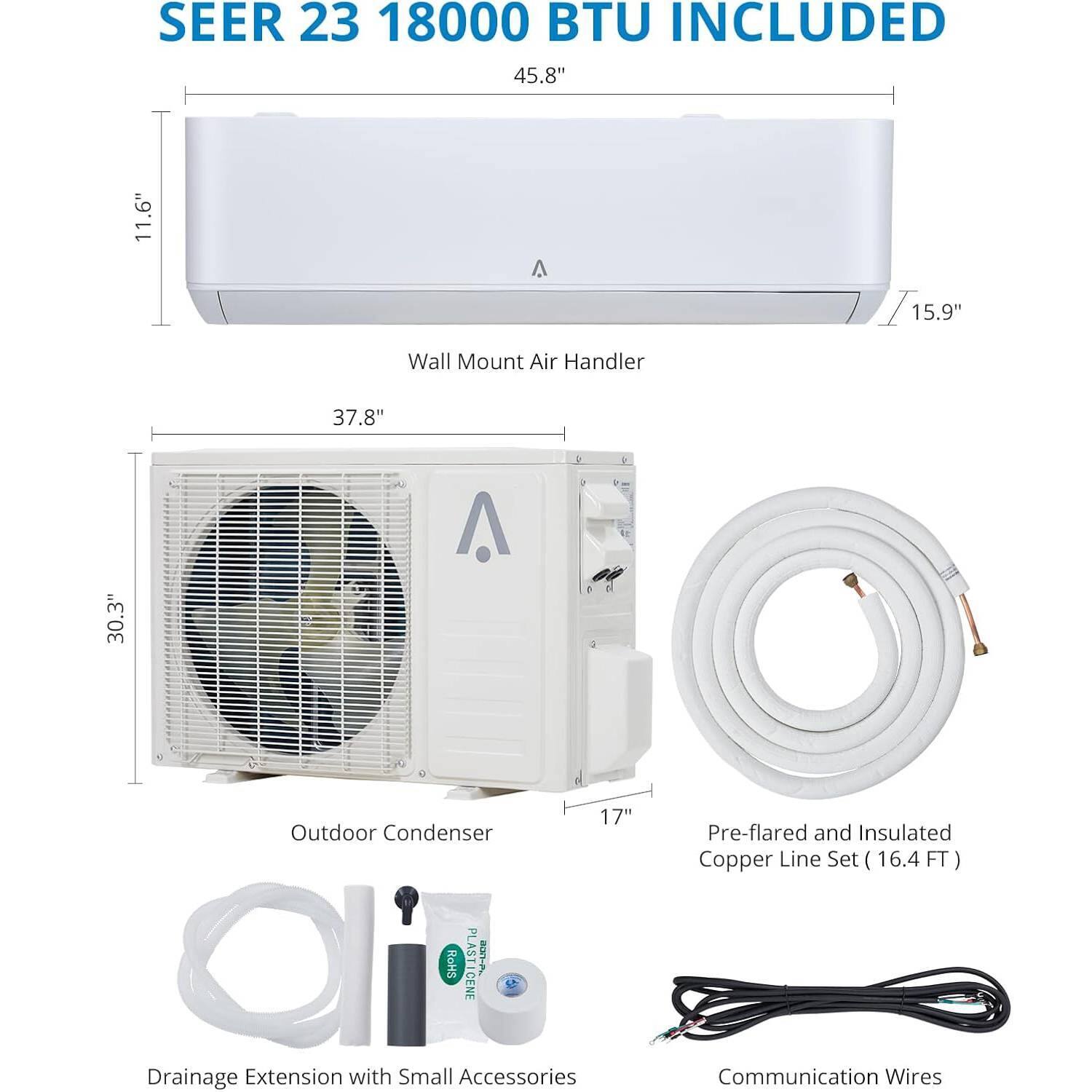 SEER 23 18000 BTU INCLUDED

45.8" x 11.6" x 15.9" Wall Mount Air Handler

37.8" x 30.3" x 17" Outdoor Condenser

Pre-flared and Insulated Copper Line Set (16.4 FT)

Drainage Extension with Small Accessories

Communication Wires