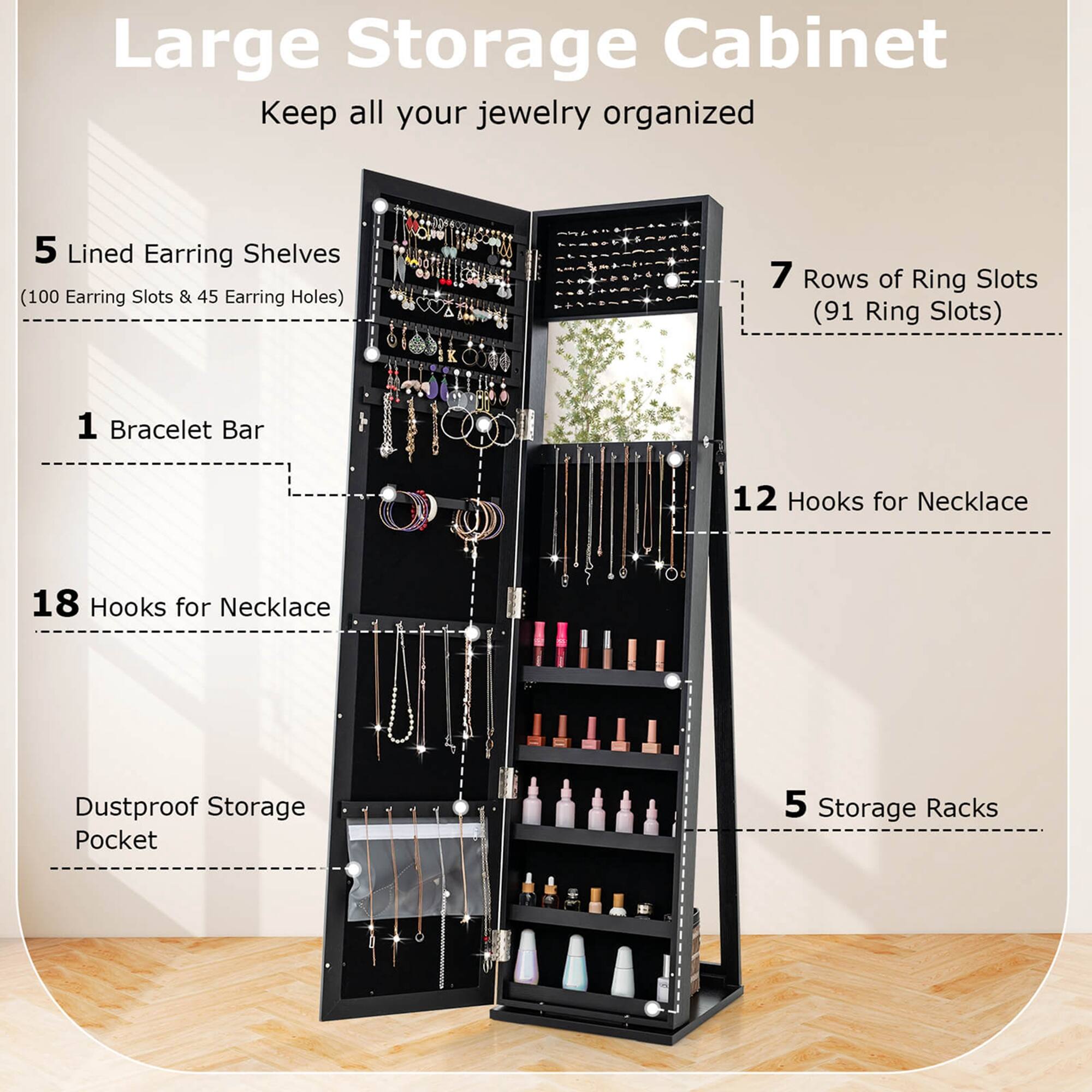 Large Storage Cabinet: Keep all your jewelry organized.

Features:

1. 5 Lined Earring Shelves (100 Earring Slots & 45 Earring Holes)
2. 7 Rows of Ring Slots (91 Ring Slots)
3. 1 Bracelet Bar
4. 12 Hooks for Necklace
5. 18 Hooks for Necklace
6. Dustproof Storage Pocket
7. 5 Storage Racks