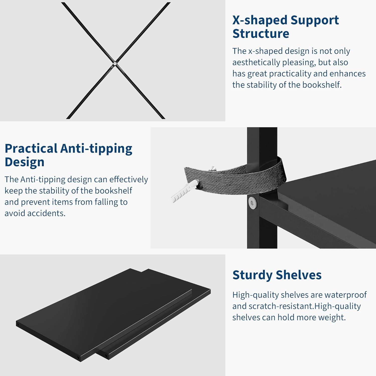 X-shaped Support Structure  
The x-shaped design is not only aesthetically pleasing, but also has great practicality and enhances the stability of the bookshelf.

Practical Anti-tipping Design  
The Anti-tipping design can effectively keep the stability of the bookshelf and prevent items from falling to avoid accidents.

Sturdy Shelves  
High-quality shelves are waterproof and scratch-resistant. High-quality shelves can hold more weight.