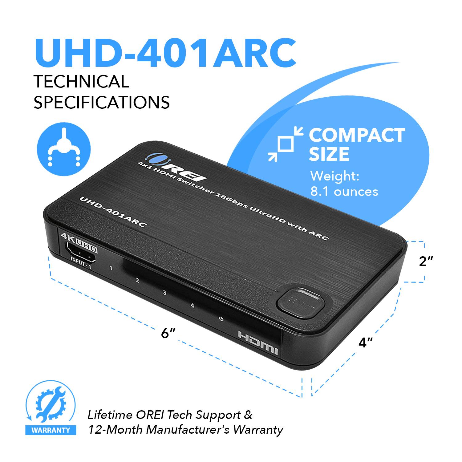 UHD-401ARC TECHNICAL SPECIFICATIONS  COMPACT SIZE Weight: 8.1 ounces 4K UHD-401ARC UltraHD with ARC 4K UHD Switcher 18Gbps INPUT-1 2" 1 2 3 4 6" HOMI 4" Lifetime OREI Tech Support & WARRANTY 12-Month Manufacturer's Warranty