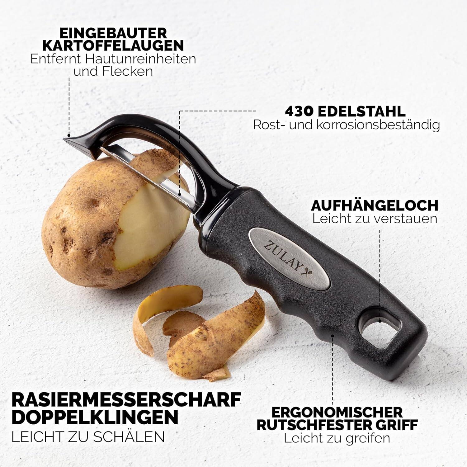 EINGEBAUTER KARTOFFELAUGEN  
Entfernt Hautunreinheiten und Flecken  

430 EDELSTAHL  
Rost- und korrosionsbeständig  

AUFHÄNGELOCH  
Leicht zu verstauen  

RASIERMESSERSCHÄRF  
DOPPELKLINGEN  
LEICHT ZU SCHÄLEN  

ERGONOMISCHER  
RUTSCHFESTER GRIFF  
Leicht zu greifen