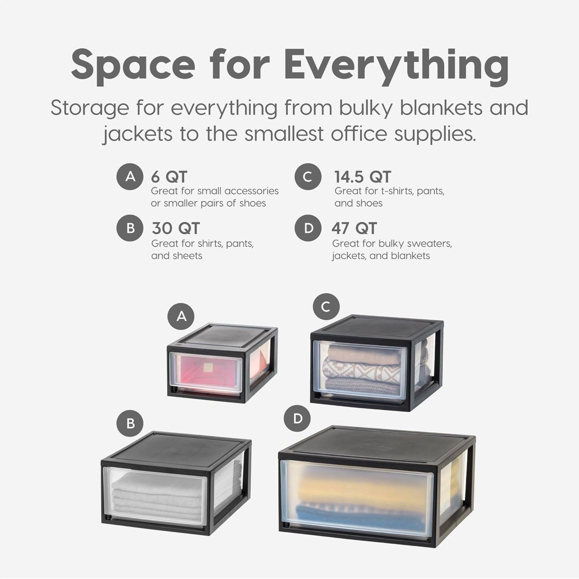 Space for Everything

Storage for everything from bulky blankets and jackets to the smallest office supplies.

A. 6 QT  
Great for small accessories or smaller pairs of shoes

B. 30 QT  
Great for shirts, pants, and sheets

C. 14.5 QT  
Great for t-shirts, pants, and shoes

D. 47 QT  
Great for bulky sweaters, jackets, and blankets