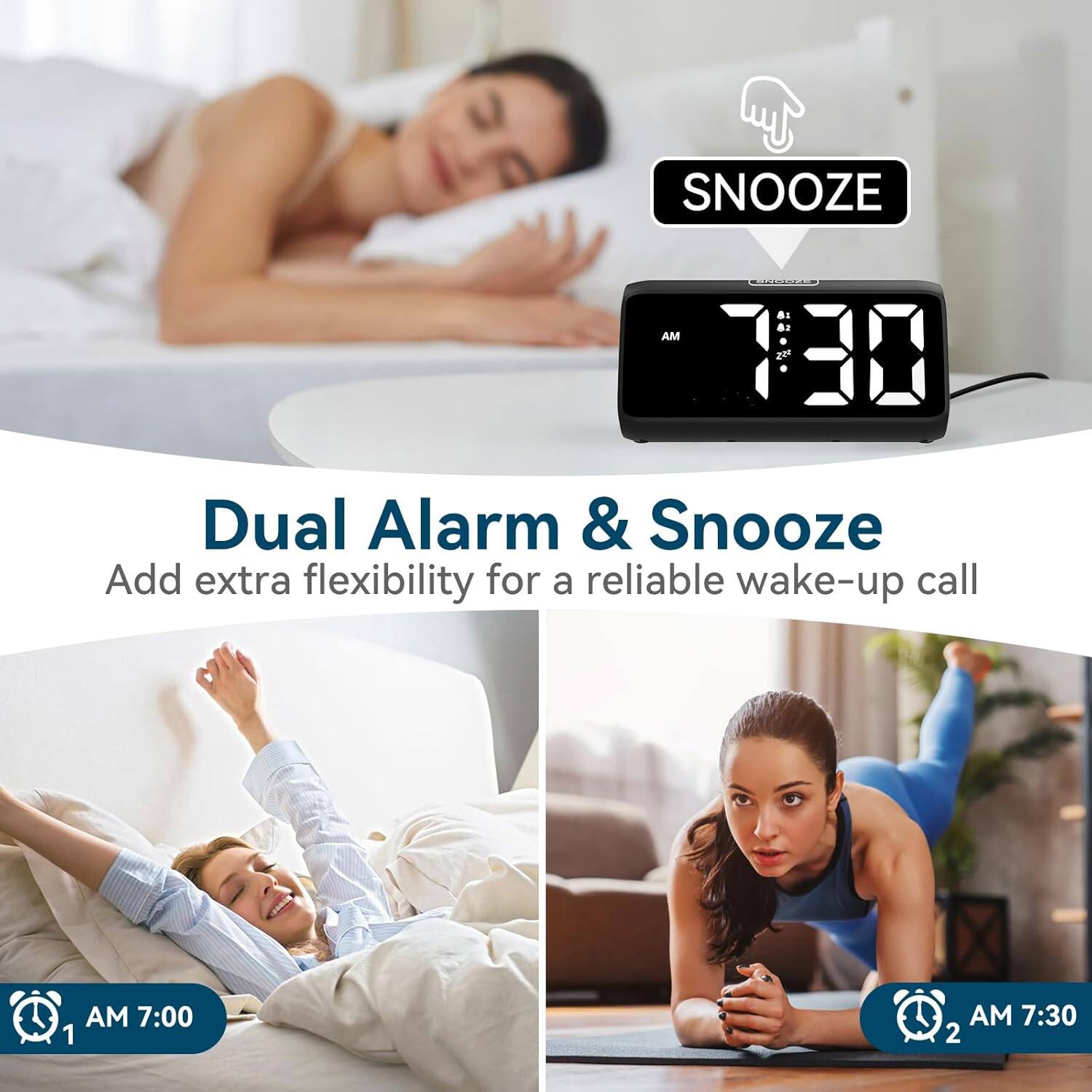 SNOOZE AM 7:30

Dual Alarm & Snooze
Add extra flexibility for a reliable wake-up call

AM 7:00 1
AM 7:30 2