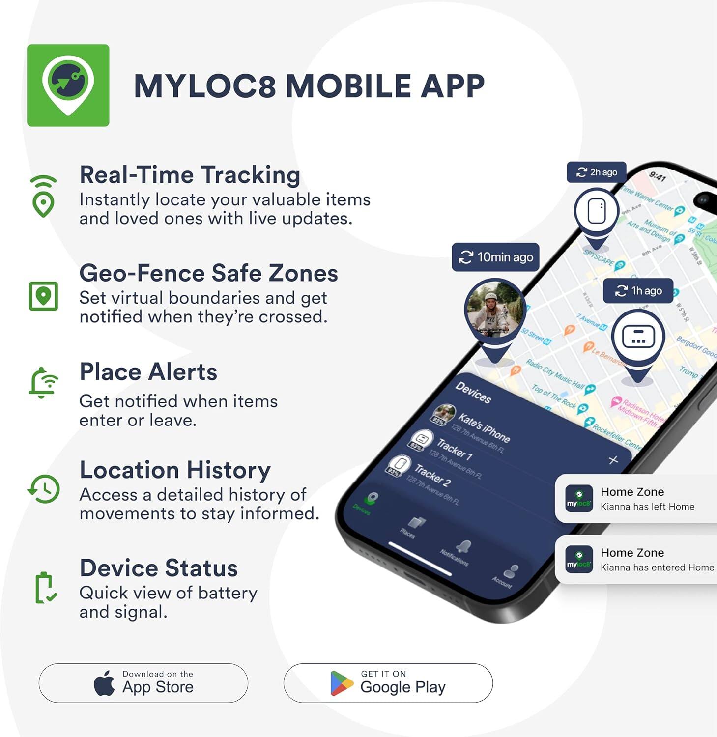 MYLOC8 MOBILE APP

Real-Time Tracking
Instantly locate your valuable items and loved ones with live updates.

Geo-Fence Safe Zones
Set virtual boundaries and get notified when they're crossed.

Place Alerts
Get notified when items enter or leave.

Location History
Access a detailed history of movements to stay informed.

Device Status
Quick view of battery and signal.

Home Zone
Kianna has left Home

Home Zone
Kianna has entered Home

Download on the App Store

GET IT ON Google Play