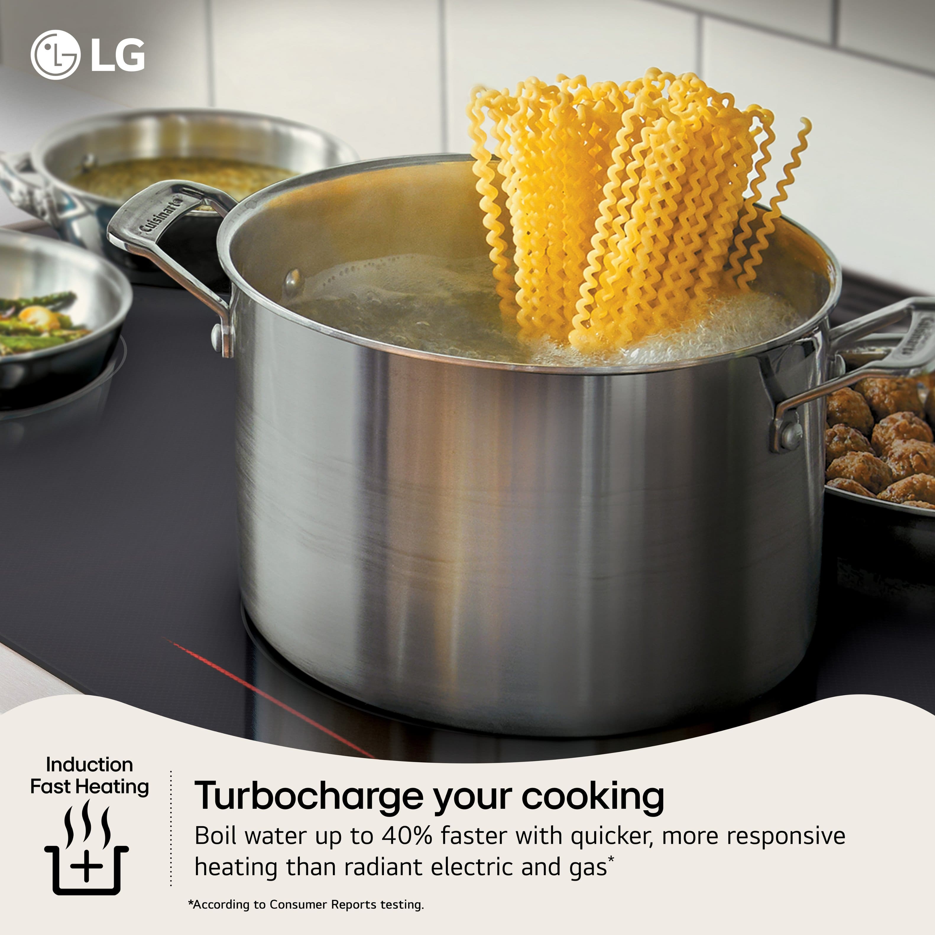 LG Calsinart Induction Fast Heating Turbocharge your cooking Boil water up to 40% faster with quicker, more responsive heating than radiant electric and gas* *According to Consumer Reports testing.
